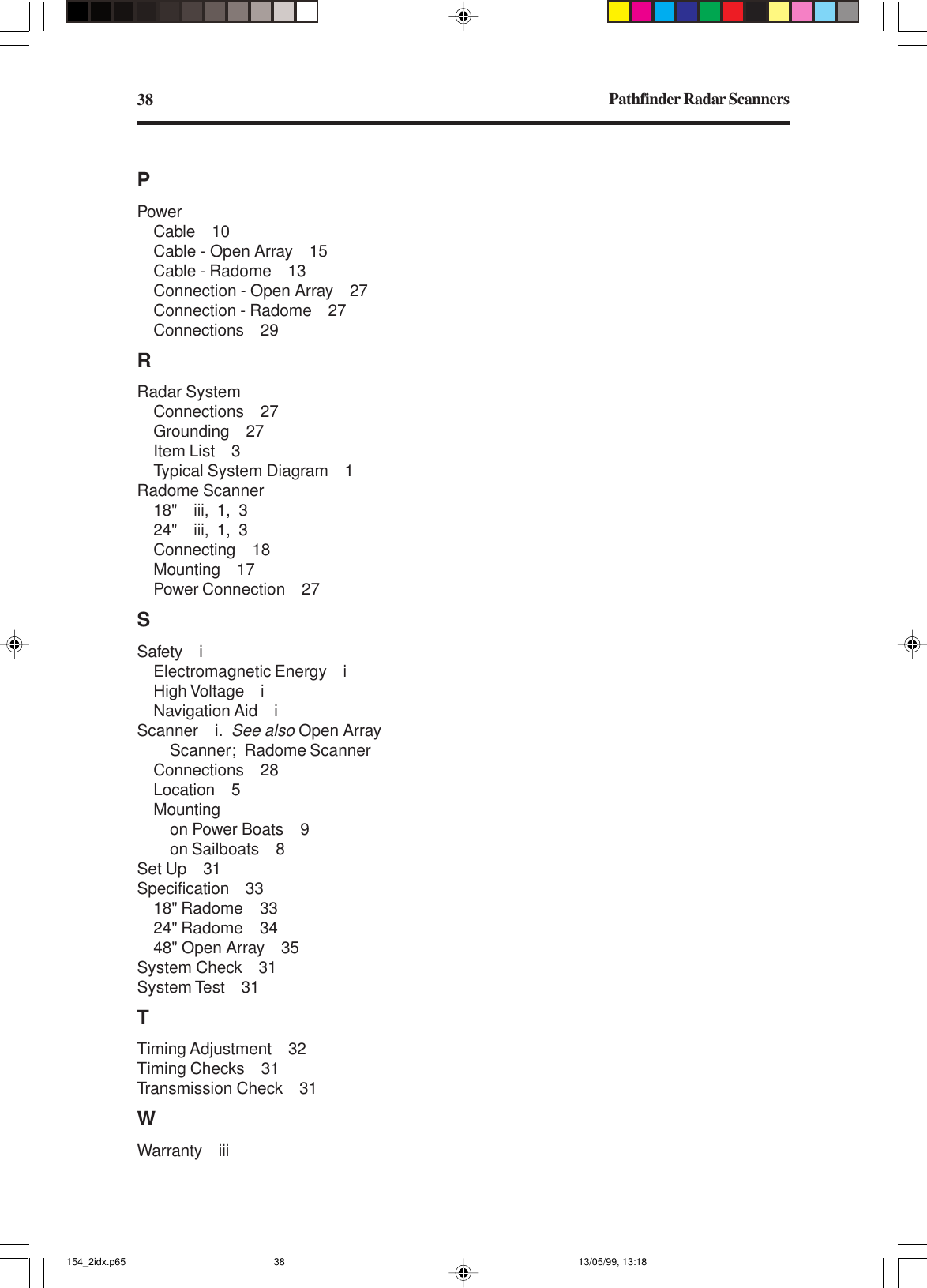 Pathfinder Radar Scanners38PPowerCable 10Cable - Open Array 15Cable - Radome 13Connection - Open Array 27Connection - Radome 27Connections 29RRadar SystemConnections 27Grounding 27Item List 3Typical System Diagram 1Radome Scanner18&quot; iii, 1, 324&quot; iii, 1, 3Connecting 18Mounting 17Power Connection 27SSafety iElectromagnetic Energy iHigh Voltage iNavigation Aid iScanner i.See also Open ArrayScanner; Radome ScannerConnections 28Location 5Mountingon Power Boats 9on Sailboats 8Set Up 31Specification 3318&quot; Radome 3324&quot; Radome 3448&quot; Open Array 35System Check 31System Test 31TTiming Adjustment 32Timing Checks 31Transmission Check 31WWarranty iii154_2idx.p65 13/05/99, 13:1838