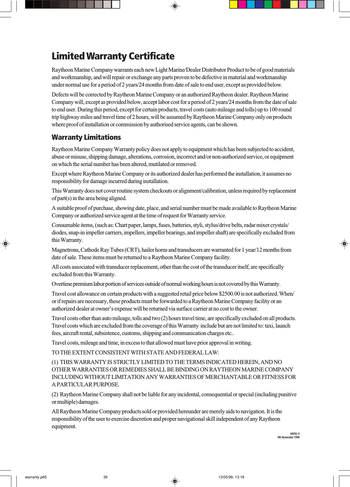 Limited Warranty CertificateRaytheon Marine Company warrants each new Light Marine/Dealer Distributor Product to be of good materialsand workmanship, and will repair or exchange any parts proven to be defective in material and workmanshipunder normal use for a period of 2 years/24 months from date of sale to end user, except as provided below.Defects will be corrected by Raytheon Marine Company or an authorized Raytheon dealer. Raytheon MarineCompany will, except as provided below, accept labor cost for a period of 2 years/24 months from the date of saleto end user. During this period, except for certain products, travel costs (auto mileage and tolls) up to 100 roundtrip highway miles and travel time of 2 hours, will be assumed by Raytheon Marine Company only on productswhere proof of installation or commission by authorised service agents, can be shown.Warranty LimitationsRaytheon Marine Company Warranty policy does not apply to equipment which has been subjected to accident,abuse or misuse, shipping damage, alterations, corrosion, incorrect and/or non-authorized service, or equipmenton which the serial number has been altered, mutilated or removed.Except where Raytheon Marine Company or its authorized dealer has performed the installation, it assumes noresponsibility for damage incurred during installation.This Warranty does not cover routine system checkouts or alignment/calibration, unless required by replacementof part(s) in the area being aligned.A suitable proof of purchase, showing date, place, and serial number must be made available to Raytheon MarineCompany or authorized service agent at the time of request for Warranty service.Consumable items, (such as: Chart paper, lamps, fuses, batteries, styli, stylus/drive belts, radar mixer crystals/diodes, snap-in impeller carriers, impellers, impeller bearings, and impeller shaft) are specifically excluded fromthis Warranty.Magnetrons, Cathode Ray Tubes (CRT), hailer horns and transducers are warranted for 1 year/12 months fromdate of sale. These items must be returned to a Raytheon Marine Company facility.All costs associated with transducer replacement, other than the cost of the transducer itself, are specificallyexcluded from this Warranty.Overtime premium labor portion of services outside of normal working hours is not covered by this Warranty.Travel cost allowance on certain products with a suggested retail price below $2500.00 is not authorized. When/or if repairs are necessary, these products must be forwarded to a Raytheon Marine Company facility or anauthorized dealer at owner’s expense will be returned via surface carrier at no cost to the owner.Travel costs other than auto mileage, tolls and two (2) hours travel time, are specifically excluded on all products.Travel costs which are excluded from the coverage of this Warranty  include but are not limited to: taxi, launchfees, aircraft rental, subsistence, customs, shipping and communication charges etc..Travel costs, mileage and time, in excess to that allowed must have prior approval in writing.TO THE EXTENT CONSISTENT WITH STATE AND FEDERAL LAW:(1)  THIS WARRANTY IS STRICTLY LIMITED TO THE TERMS INDICATED HEREIN, AND NOOTHER WARRANTIES OR REMEDIES SHALL BE BINDING ON RAYTHEON MARINE COMPANYINCLUDING WITHOUT LIMITATION ANY WARRANTIES OF MERCHANTABLE OR FITNESS FORA PARTICULAR PURPOSE.(2)  Raytheon Marine Company shall not be liable for any incidental, consequential or special (including punitiveor multiple) damages.All Raytheon Marine Company products sold or provided hereunder are merely aids to navigation. It is theresponsibility of the user to exercise discretion and proper navigational skill independent of any Raytheonequipment.44592-49th November 1998warranty.p65 13/05/99, 13:1839