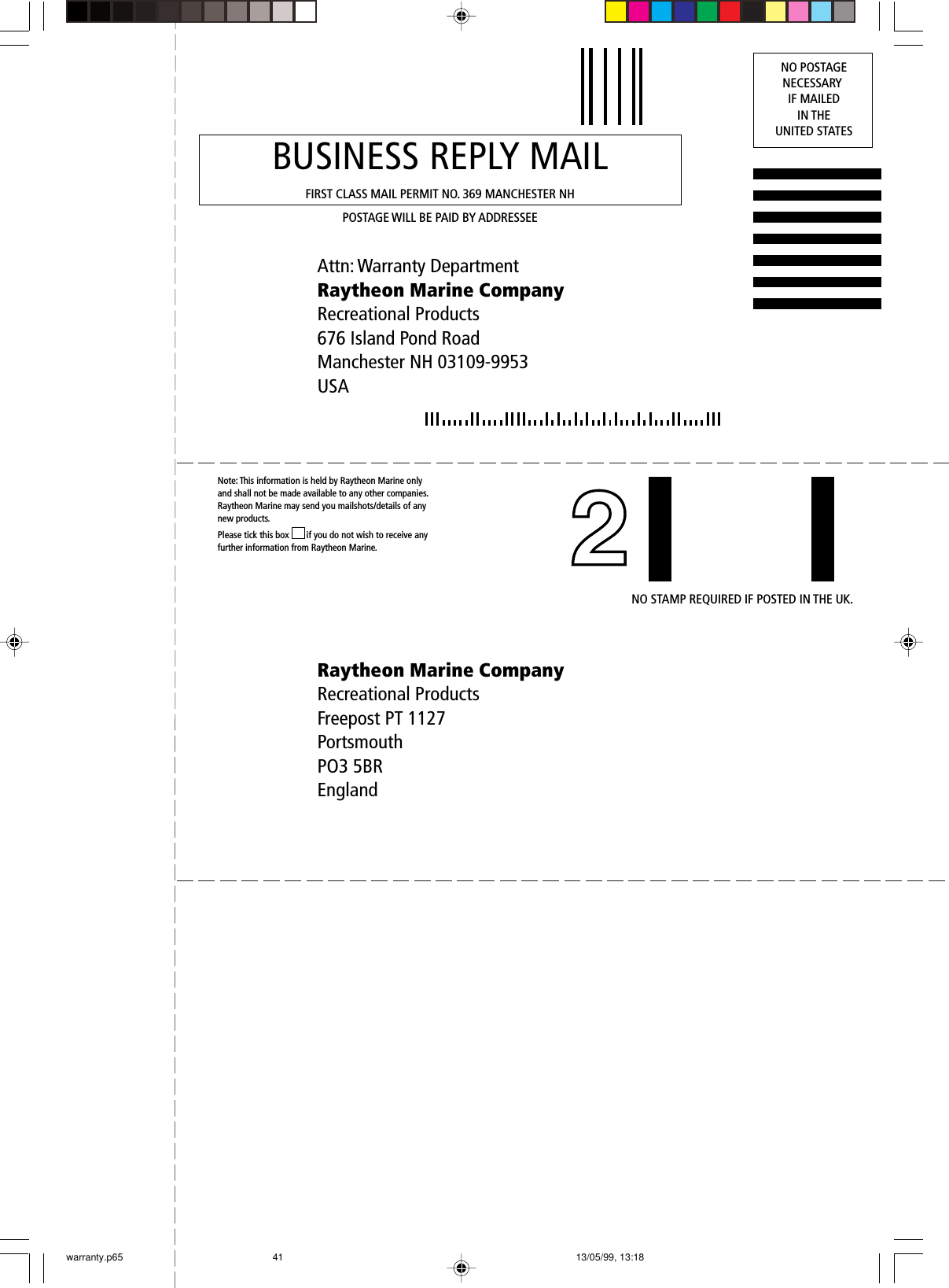 Attn: Warranty DepartmentRaytheon Marine CompanyRecreational Products676 Island Pond RoadManchester NH 03109-9953USABUSINESS REPLY MAILFIRST CLASS MAIL PERMIT NO. 369 MANCHESTER NHPOSTAGE WILL BE PAID BY ADDRESSEENO POSTAGENECESSARY IF MAILEDIN THEUNITED STATESRaytheon Marine CompanyRecreational ProductsFreepost PT 1127PortsmouthPO3 5BREnglandNote: This information is held by Raytheon Marine only and shall not be made available to any other companies. Raytheon Marine may send you mailshots/details of any new products.Please tick this box ❐ if you do not wish to receive any further information from Raytheon Marine.NO STAMP REQUIRED IF POSTED IN THE UK.warranty.p65 13/05/99, 13:1841