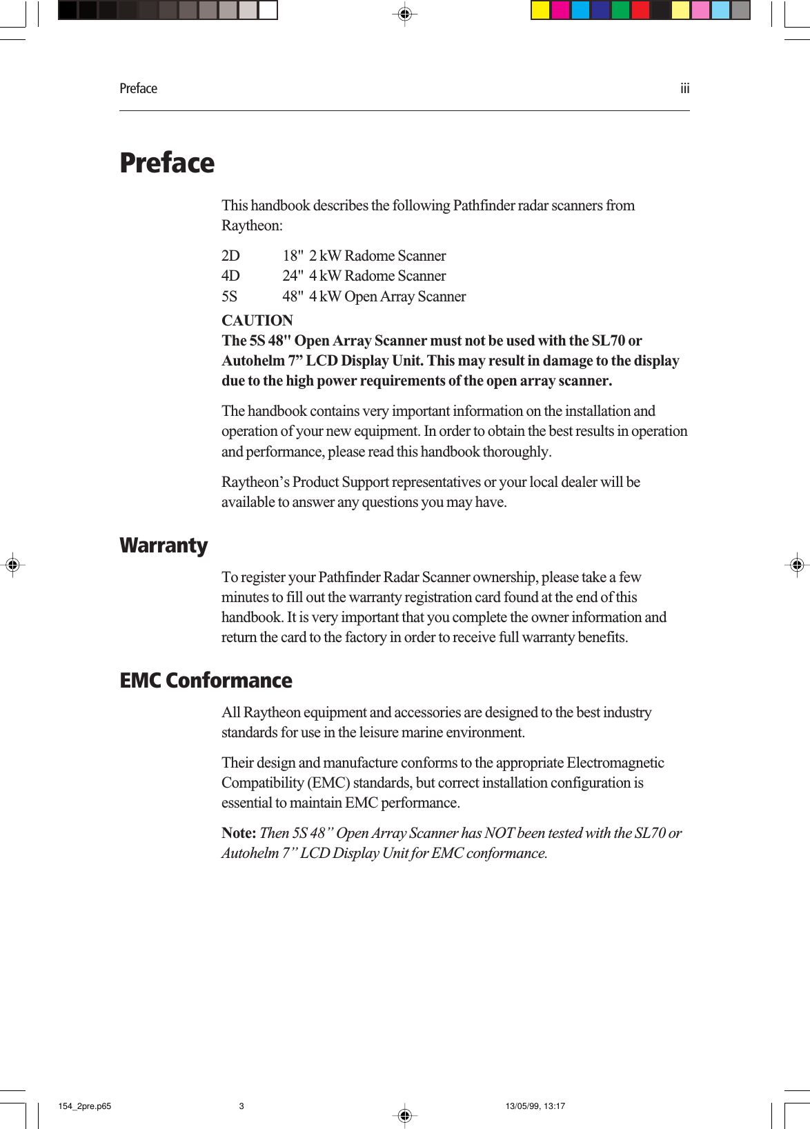 Preface iiiPrefaceThis handbook describes the following Pathfinder radar scanners fromRaytheon:2D 18&quot;  2 kW Radome Scanner4D 24&quot;  4 kW Radome Scanner5S 48&quot;  4 kW Open Array ScannerCAUTIONThe 5S 48&quot; Open Array Scanner must not be used with the SL70 orAutohelm 7” LCD Display Unit. This may result in damage to the displaydue to the high power requirements of the open array scanner.The handbook contains very important information on the installation andoperation of your new equipment. In order to obtain the best results in operationand performance, please read this handbook thoroughly.Raytheon’s Product Support representatives or your local dealer will beavailable to answer any questions you may have.WarrantyTo register your Pathfinder Radar Scanner ownership, please take a fewminutes to fill out the warranty registration card found at the end of thishandbook. It is very important that you complete the owner information andreturn the card to the factory in order to receive full warranty benefits.EMC ConformanceAll Raytheon equipment and accessories are designed to the best industrystandards for use in the leisure marine environment.Their design and manufacture conforms to the appropriate ElectromagneticCompatibility (EMC) standards, but correct installation configuration isessential to maintain EMC performance.Note: Then 5S 48” Open Array Scanner has NOT been tested with the SL70 orAutohelm 7” LCD Display Unit for EMC conformance.154_2pre.p65 13/05/99, 13:173