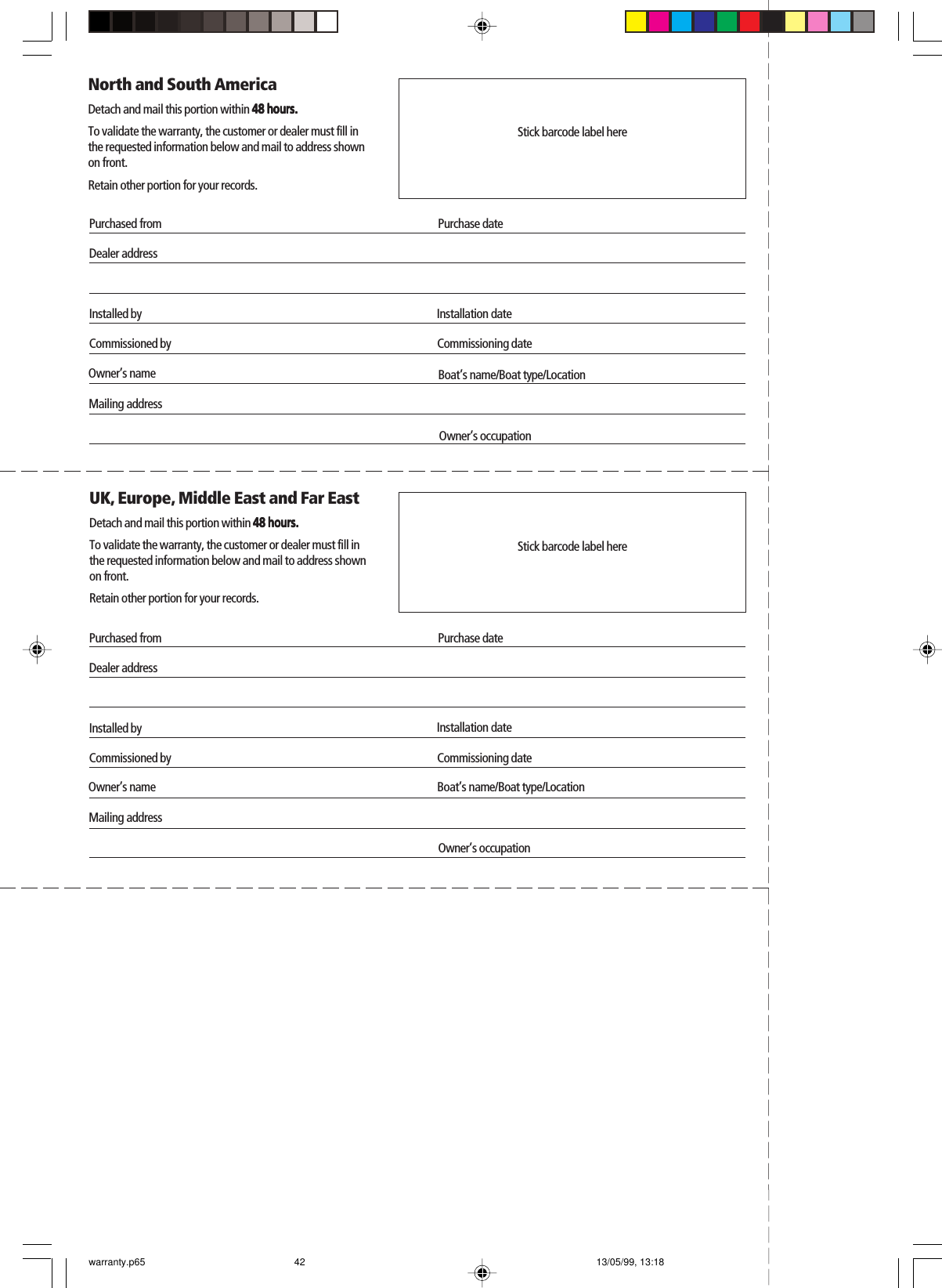 Purchased fromDealer addressInstalled by Installation dateOwner’s nameMailing addressNorth and South AmericaDetach and mail this portion within 48 hours.48 hours.48 hours.48 hours.48 hours.To validate the warranty, the customer or dealer must fill inthe requested information below and mail to address shownon front.Retain other portion for your records.Commissioned by Commissioning datePurchase datePurchased fromDealer addressInstalled by Installation dateOwner’s nameMailing addressUK, Europe, Middle East and Far EastDetach and mail this portion within 48 hours.48 hours.48 hours.48 hours.48 hours.To validate the warranty, the customer or dealer must fill inthe requested information below and mail to address shownon front.Retain other portion for your records.Commissioned byBoat’s name/Boat type/LocationCommissioning datePurchase dateStick barcode label hereStick barcode label hereOwner’s occupationBoat’s name/Boat type/LocationOwner’s occupationwarranty.p65 13/05/99, 13:1842