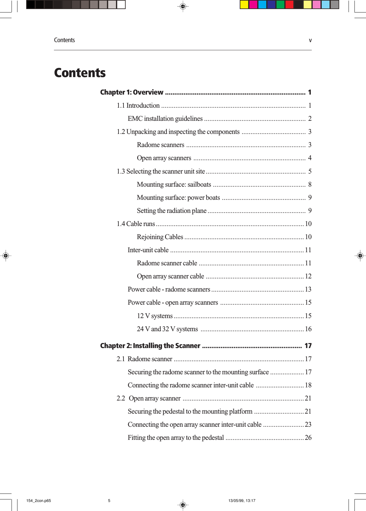 Contents vContentsChapter 1: Overview ............................................................................ 11.1 Introduction ................................................................................. 1EMC installation guidelines ......................................................... 21.2 Unpacking and inspecting the components .................................... 3Radome scanners ................................................................... 3Open array scanners ............................................................... 41.3 Selecting the scanner unit site........................................................ 5Mounting surface: sailboats .................................................... 8Mounting surface: power boats ............................................... 9Setting the radiation plane ....................................................... 91.4 Cable runs...................................................................................10Rejoining Cables ...................................................................10Inter-unit cable ...........................................................................11Radome scanner cable ...........................................................11Open array scanner cable .......................................................12Power cable - radome scanners ....................................................13Power cable - open array scanners ...............................................1512 V systems .........................................................................1524 V and 32 V systems ..........................................................16Chapter 2: Installing the Scanner ...................................................... 172.1  Radome scanner .........................................................................17Securing the radome scanner to the mounting surface ...................17Connecting the radome scanner inter-unit cable ...........................182.2   Open array scanner ....................................................................21Securing the pedestal to the mounting platform ............................21Connecting the open array scanner inter-unit cable .......................23Fitting the open array to the pedestal ............................................26154_2con.p65 13/05/99, 13:175