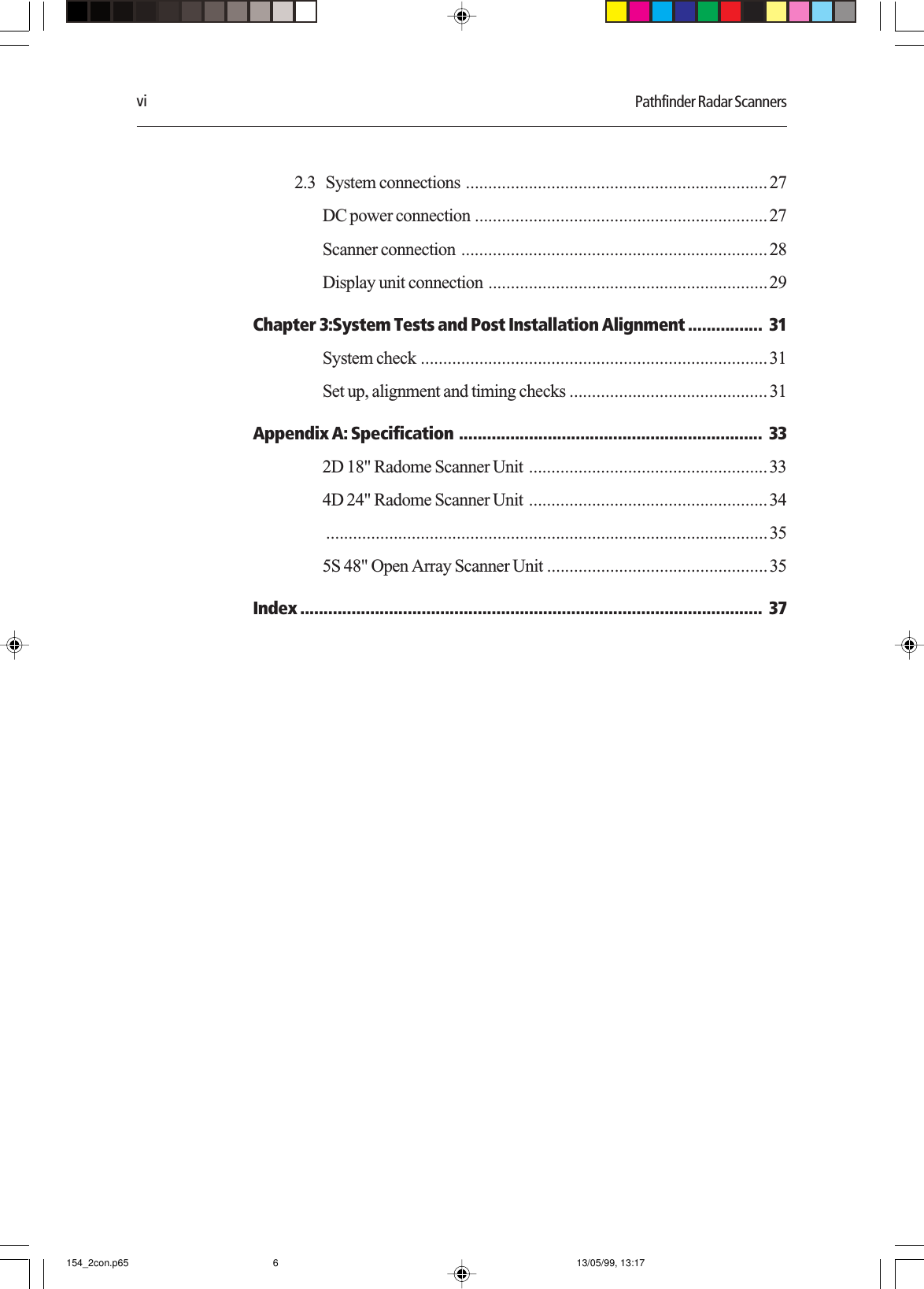 vi Pathfinder Radar Scanners2.3   System connections ...................................................................27DC power connection .................................................................27Scanner connection ....................................................................28Display unit connection ..............................................................29Chapter 3:System Tests and Post Installation Alignment ................ 31System check .............................................................................31Set up, alignment and timing checks ............................................31Appendix A: Specification ................................................................. 332D 18&quot; Radome Scanner Unit .....................................................334D 24&quot; Radome Scanner Unit .....................................................34..................................................................................................355S 48&quot; Open Array Scanner Unit .................................................35Index ................................................................................................... 37154_2con.p65 13/05/99, 13:176
