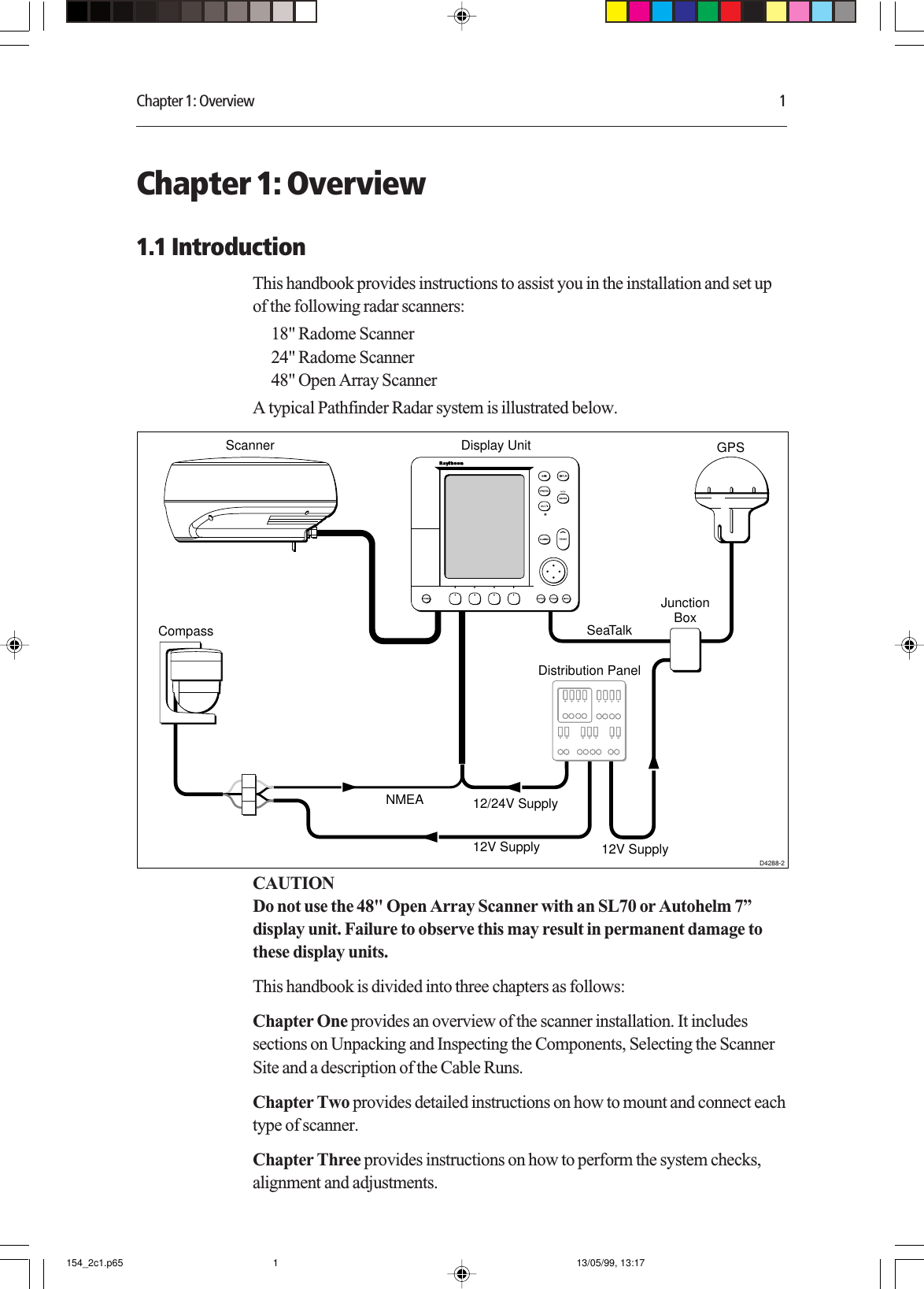 Chapter 1: Overview 1Chapter 1: Overview1.1 IntroductionThis handbook provides instructions to assist you in the installation and set upof the following radar scanners:18&quot; Radome Scanner24&quot; Radome Scanner48&quot; Open Array ScannerA typical Pathfinder Radar system is illustrated below.NMEASeaTalkDisplay UnitDistribution PanelD4288-2Scanner12/24V Supply12V Supply 12V SupplyJunctionBoxGPSCompassCAUTIONDo not use the 48&quot; Open Array Scanner with an SL70 or Autohelm 7”display unit. Failure to observe this may result in permanent damage tothese display units.This handbook is divided into three chapters as follows:Chapter One provides an overview of the scanner installation. It includessections on Unpacking and Inspecting the Components, Selecting the ScannerSite and a description of the Cable Runs.Chapter Two provides detailed instructions on how to mount and connect eachtype of scanner.Chapter Three provides instructions on how to perform the system checks,alignment and adjustments.154_2c1.p65 13/05/99, 13:171