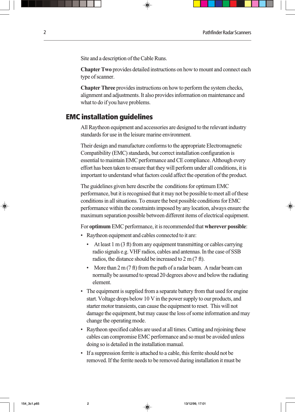 2Pathfinder Radar ScannersSite and a description of the Cable Runs.Chapter Two provides detailed instructions on how to mount and connect eachtype of scanner.Chapter Three provides instructions on how to perform the system checks,alignment and adjustments. It also provides information on maintenance andwhat to do if you have problems.EMC installation guidelinesAll Raytheon equipment and accessories are designed to the relevant industrystandards for use in the leisure marine environment.Their design and manufacture conforms to the appropriate ElectromagneticCompatibility (EMC) standards, but correct installation configuration isessential to maintain EMC performance and CE compliance. Although everyeffort has been taken to ensure that they will perform under all conditions, it isimportant to understand what factors could affect the operation of the product.The guidelines given here describe the  conditions for optimum EMCperformance, but it is recognised that it may not be possible to meet all of theseconditions in all situations. To ensure the best possible conditions for EMCperformance within the constraints imposed by any location, always ensure themaximum separation possible between different items of electrical equipment.For optimum EMC performance, it is recommended that wherever possible:•Raytheon equipment and cables connected to it are:•At least 1 m (3 ft) from any equipment transmitting or cables carryingradio signals e.g. VHF radios, cables and antennas. In the case of SSBradios, the distance should be increased to 2 m (7 ft).•More than 2 m (7 ft) from the path of a radar beam.  A radar beam cannormally be assumed to spread 20 degrees above and below the radiatingelement.•The equipment is supplied from a separate battery from that used for enginestart. Voltage drops below 10 V in the power supply to our products, andstarter motor transients, can cause the equipment to reset.  This will notdamage the equipment, but may cause the loss of some information and maychange the operating mode.•Raytheon specified cables are used at all times. Cutting and rejoining thesecables can compromise EMC performance and so must be avoided unlessdoing so is detailed in the installation manual.•If a suppression ferrite is attached to a cable, this ferrite should not beremoved. If the ferrite needs to be removed during installation it must be154_3c1.p65 13/12/99, 17:012