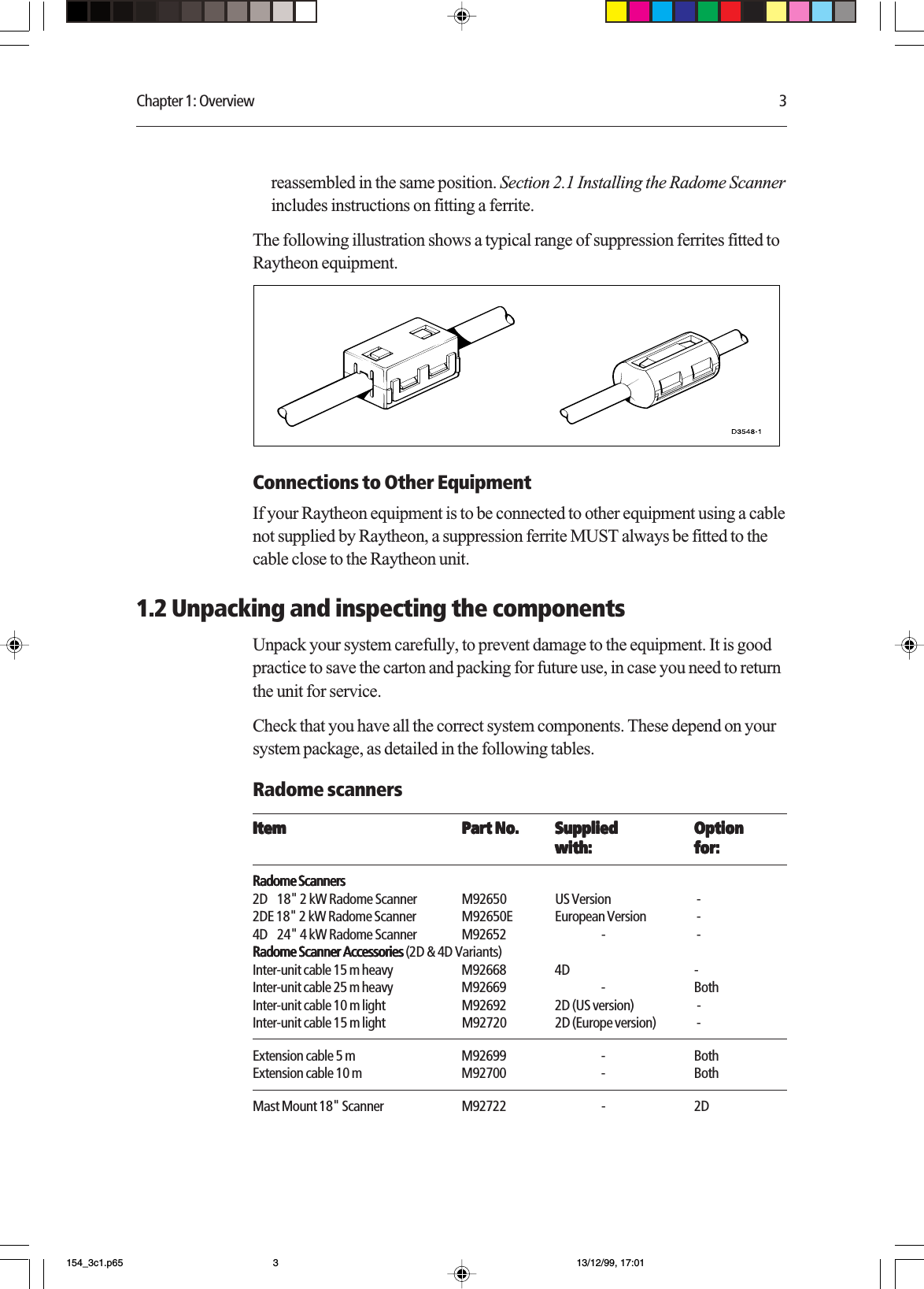 Chapter 1: Overview 3reassembled in the same position. Section 2.1 Installing the Radome Scannerincludes instructions on fitting a ferrite.The following illustration shows a typical range of suppression ferrites fitted toRaytheon equipment.Connections to Other EquipmentIf your Raytheon equipment is to be connected to other equipment using a cablenot supplied by Raytheon, a suppression ferrite MUST always be fitted to thecable close to the Raytheon unit.1.2 Unpacking and inspecting the componentsUnpack your system carefully, to prevent damage to the equipment. It is goodpractice to save the carton and packing for future use, in case you need to returnthe unit for service.Check that you have all the correct system components. These depend on yoursystem package, as detailed in the following tables.Radome scannersItemItemItemItemItem Part No.Part No.Part No.Part No.Part No. SuppliedSuppliedSuppliedSuppliedSupplied OptionOptionOptionOptionOptionwith:with:with:with:with: for:for:for:for:for:Radome ScannersRadome ScannersRadome ScannersRadome ScannersRadome Scanners2D    18&quot; 2 kW Radome Scanner M92650 US Version  -2DE 18&quot; 2 kW Radome Scanner M92650E European Version  -4D    24&quot; 4 kW Radome Scanner M92652 -  -Radome Scanner Accessories Radome Scanner Accessories Radome Scanner Accessories Radome Scanner Accessories Radome Scanner Accessories (2D &amp; 4D Variants)Inter-unit cable 15 m heavy M92668 4D -Inter-unit cable 25 m heavy M92669 - BothInter-unit cable 10 m light M92692 2D (US version)  -Inter-unit cable 15 m light M92720 2D (Europe version)  -Extension cable 5 m M92699 - BothExtension cable 10 m M92700 - BothMast Mount 18&quot; Scanner M92722 - 2D154_3c1.p65 13/12/99, 17:013