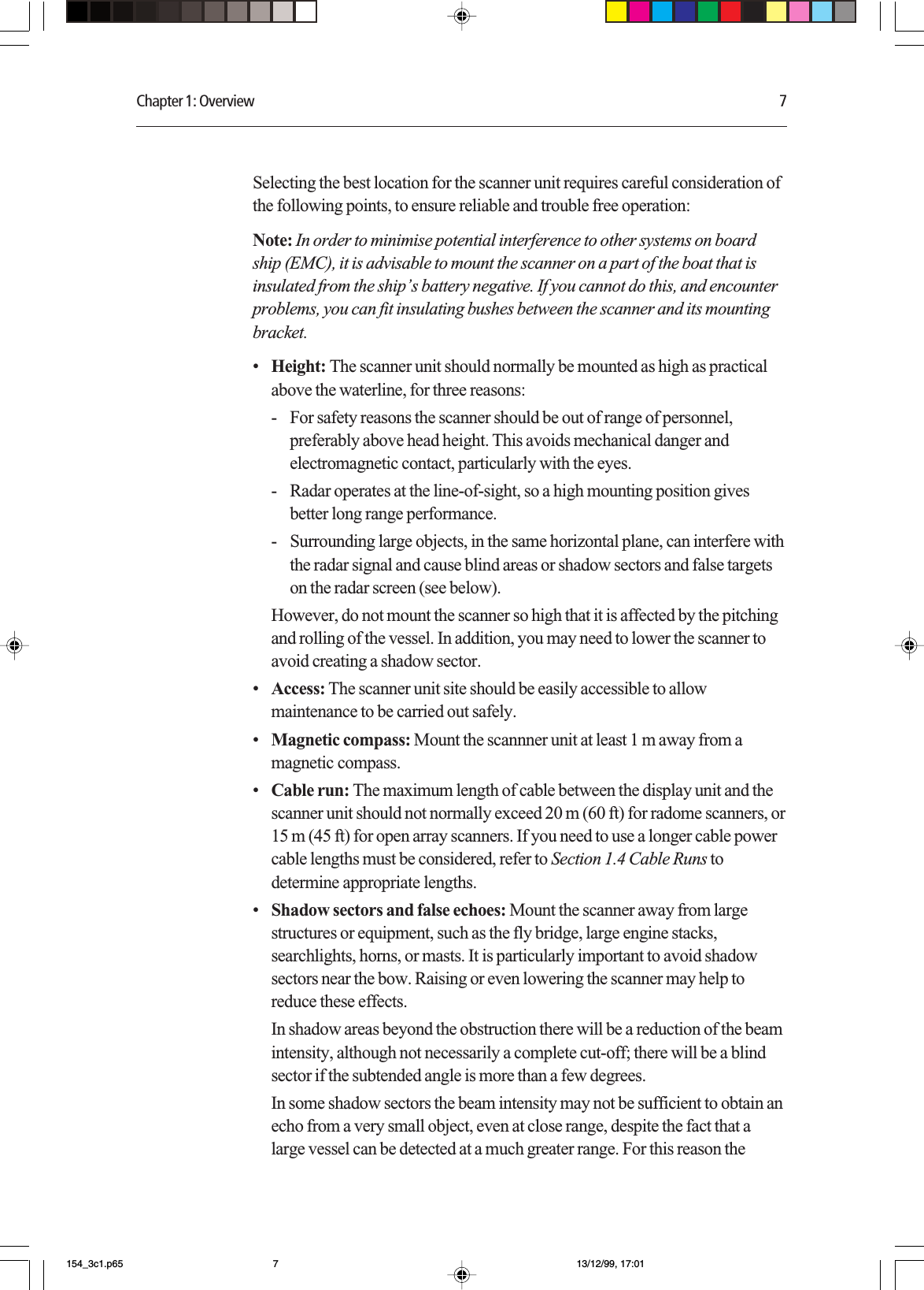 Chapter 1: Overview 7Selecting the best location for the scanner unit requires careful consideration ofthe following points, to ensure reliable and trouble free operation:Note: In order to minimise potential interference to other systems on boardship (EMC), it is advisable to mount the scanner on a part of the boat that isinsulated from the ship’s battery negative. If you cannot do this, and encounterproblems, you can fit insulating bushes between the scanner and its mountingbracket.•Height: The scanner unit should normally be mounted as high as practicalabove the waterline, for three reasons:- For safety reasons the scanner should be out of range of personnel,preferably above head height. This avoids mechanical danger andelectromagnetic contact, particularly with the eyes.- Radar operates at the line-of-sight, so a high mounting position givesbetter long range performance.- Surrounding large objects, in the same horizontal plane, can interfere withthe radar signal and cause blind areas or shadow sectors and false targetson the radar screen (see below).However, do not mount the scanner so high that it is affected by the pitchingand rolling of the vessel. In addition, you may need to lower the scanner toavoid creating a shadow sector.•Access: The scanner unit site should be easily accessible to allowmaintenance to be carried out safely.•Magnetic compass: Mount the scannner unit at least 1 m away from amagnetic compass.•Cable run: The maximum length of cable between the display unit and thescanner unit should not normally exceed 20 m (60 ft) for radome scanners, or15 m (45 ft) for open array scanners. If you need to use a longer cable powercable lengths must be considered, refer to Section 1.4 Cable Runs todetermine appropriate lengths.•Shadow sectors and false echoes: Mount the scanner away from largestructures or equipment, such as the fly bridge, large engine stacks,searchlights, horns, or masts. It is particularly important to avoid shadowsectors near the bow. Raising or even lowering the scanner may help toreduce these effects.In shadow areas beyond the obstruction there will be a reduction of the beamintensity, although not necessarily a complete cut-off; there will be a blindsector if the subtended angle is more than a few degrees.In some shadow sectors the beam intensity may not be sufficient to obtain anecho from a very small object, even at close range, despite the fact that alarge vessel can be detected at a much greater range. For this reason the154_3c1.p65 13/12/99, 17:017