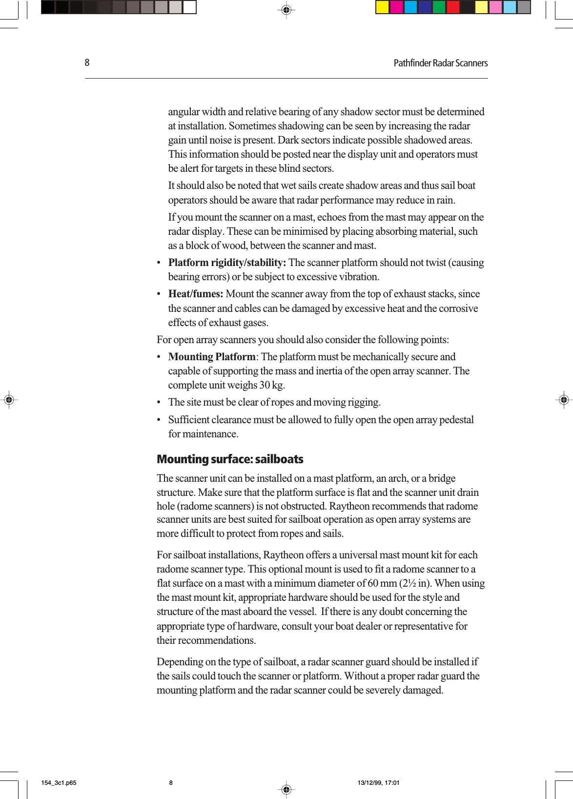 8Pathfinder Radar Scannersangular width and relative bearing of any shadow sector must be determinedat installation. Sometimes shadowing can be seen by increasing the radargain until noise is present. Dark sectors indicate possible shadowed areas.This information should be posted near the display unit and operators mustbe alert for targets in these blind sectors.It should also be noted that wet sails create shadow areas and thus sail boatoperators should be aware that radar performance may reduce in rain.If you mount the scanner on a mast, echoes from the mast may appear on theradar display. These can be minimised by placing absorbing material, suchas a block of wood, between the scanner and mast.•Platform rigidity/stability: The scanner platform should not twist (causingbearing errors) or be subject to excessive vibration.•Heat/fumes: Mount the scanner away from the top of exhaust stacks, sincethe scanner and cables can be damaged by excessive heat and the corrosiveeffects of exhaust gases.For open array scanners you should also consider the following points:•Mounting Platform: The platform must be mechanically secure andcapable of supporting the mass and inertia of the open array scanner. Thecomplete unit weighs 30 kg.•The site must be clear of ropes and moving rigging.•Sufficient clearance must be allowed to fully open the open array pedestalfor maintenance.Mounting surface: sailboatsThe scanner unit can be installed on a mast platform, an arch, or a bridgestructure. Make sure that the platform surface is flat and the scanner unit drainhole (radome scanners) is not obstructed. Raytheon recommends that radomescanner units are best suited for sailboat operation as open array systems aremore difficult to protect from ropes and sails.For sailboat installations, Raytheon offers a universal mast mount kit for eachradome scanner type. This optional mount is used to fit a radome scanner to aflat surface on a mast with a minimum diameter of 60 mm (2½ in). When usingthe mast mount kit, appropriate hardware should be used for the style andstructure of the mast aboard the vessel.  If there is any doubt concerning theappropriate type of hardware, consult your boat dealer or representative fortheir recommendations.Depending on the type of sailboat, a radar scanner guard should be installed ifthe sails could touch the scanner or platform. Without a proper radar guard themounting platform and the radar scanner could be severely damaged.154_3c1.p65 13/12/99, 17:018
