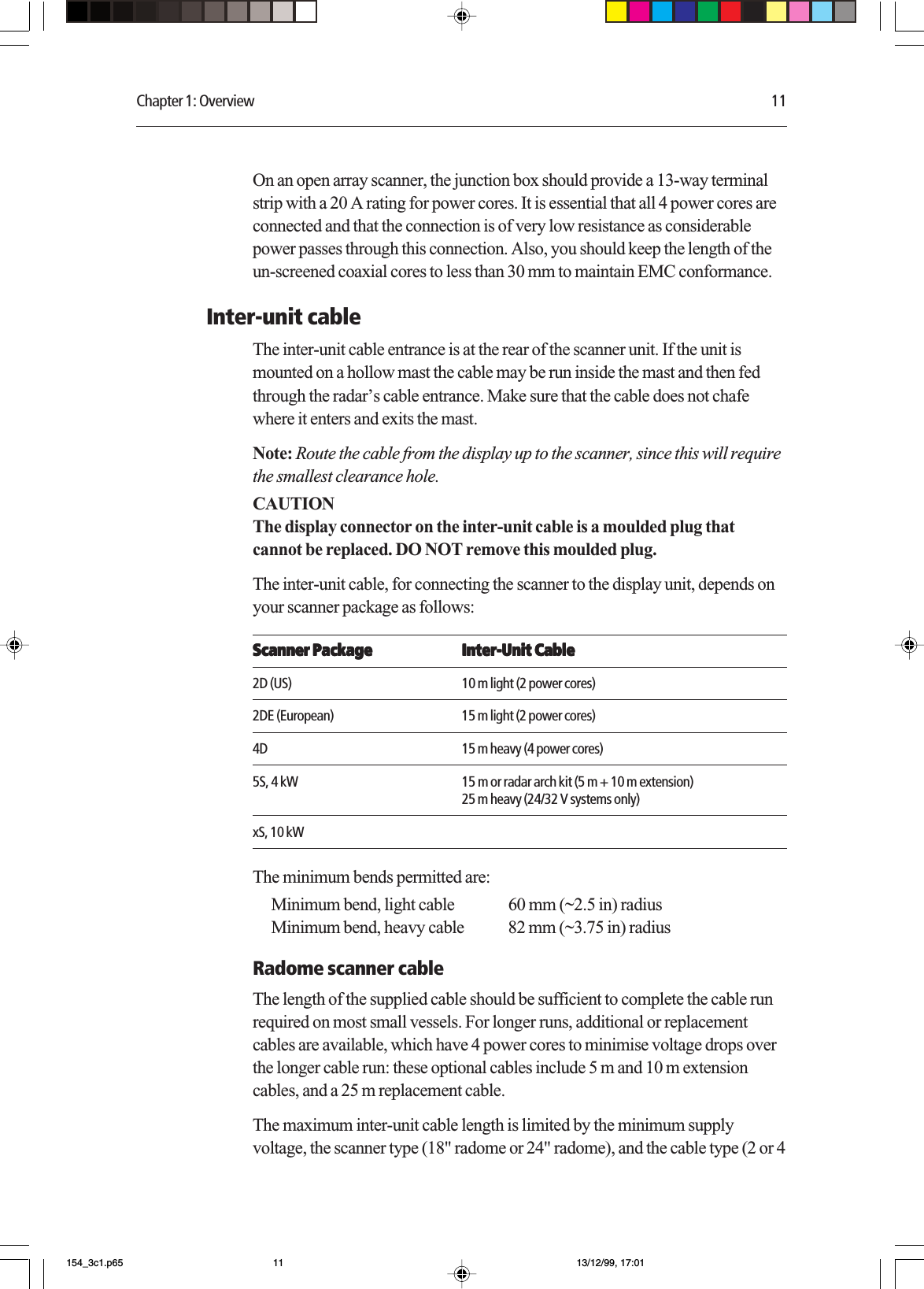 Chapter 1: Overview 11On an open array scanner, the junction box should provide a 13-way terminalstrip with a 20 A rating for power cores. It is essential that all 4 power cores areconnected and that the connection is of very low resistance as considerablepower passes through this connection. Also, you should keep the length of theun-screened coaxial cores to less than 30 mm to maintain EMC conformance.Inter-unit cableThe inter-unit cable entrance is at the rear of the scanner unit. If the unit ismounted on a hollow mast the cable may be run inside the mast and then fedthrough the radar’s cable entrance. Make sure that the cable does not chafewhere it enters and exits the mast.Note: Route the cable from the display up to the scanner, since this will requirethe smallest clearance hole.CAUTIONThe display connector on the inter-unit cable is a moulded plug thatcannot be replaced. DO NOT remove this moulded plug.The inter-unit cable, for connecting the scanner to the display unit, depends onyour scanner package as follows:Scanner PackageScanner PackageScanner PackageScanner PackageScanner Package Inter-Unit CableInter-Unit CableInter-Unit CableInter-Unit CableInter-Unit Cable2D (US) 10 m light (2 power cores)2DE (European) 15 m light (2 power cores)4D 15 m heavy (4 power cores)5S, 4 kW 15 m or radar arch kit (5 m + 10 m extension)25 m heavy (24/32 V systems only)xS, 10 kWThe minimum bends permitted are:Minimum bend, light cable 60 mm (~2.5 in) radiusMinimum bend, heavy cable 82 mm (~3.75 in) radiusRadome scanner cableThe length of the supplied cable should be sufficient to complete the cable runrequired on most small vessels. For longer runs, additional or replacementcables are available, which have 4 power cores to minimise voltage drops overthe longer cable run: these optional cables include 5 m and 10 m extensioncables, and a 25 m replacement cable.The maximum inter-unit cable length is limited by the minimum supplyvoltage, the scanner type (18&quot; radome or 24&quot; radome), and the cable type (2 or 4154_3c1.p65 13/12/99, 17:0111
