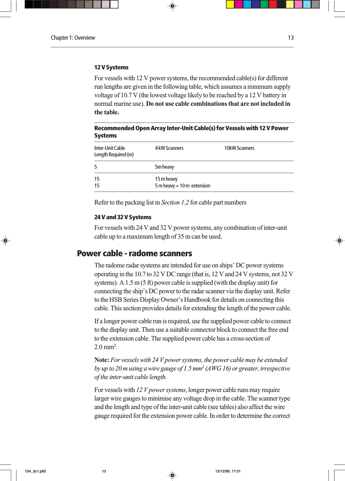 Chapter 1: Overview 1312 V SystemsFor vessels with 12 V power systems, the recommended cable(s) for differentrun lengths are given in the following table, which assumes a minimum supplyvoltage of 10.7 V (the lowest voltage likely to be reached by a 12 V battery innormal marine use). Do not use cable combinations that are not included inthe table.Recommended Open Array Inter-Unit Cable(s) for Vessels with 12 V PowerSystemsInter-Unit Cable 4 kW Scanners 10kW ScannersLength Required (m)5 5m heavy15 15 m heavy15 5 m heavy + 10 m  extensionRefer to the packing list in Section 1.2 for cable part numbers24 V and 32 V SystemsFor vessels with 24 V and 32 V power systems, any combination of inter-unitcable up to a maximum length of 35 m can be used.Power cable - radome scannersThe radome radar systems are intended for use on ships’ DC power systemsoperating in the 10.7 to 32 V DC range (that is, 12 V and 24 V systems, not 32 Vsystems). A 1.5 m (5 ft) power cable is supplied (with the display unit) forconnecting the ship’s DC power to the radar scanner via the display unit. Referto the HSB Series Display Owner’s Handbook for details on connecting thiscable. This section provides details for extending the length of the power cable.If a longer power cable run is required, use the supplied power cable to connectto the display unit. Then use a suitable connector block to connect the free endto the extension cable. The supplied power cable has a cross-section of2.0 mm2.Note: For vessels with 24 V power systems, the power cable may be extendedby up to 20 m using a wire gauge of 1.5 mm2 (AWG 16) or greater, irrespectiveof the inter-unit cable length.For vessels with 12 V power systems, longer power cable runs may requirelarger wire gauges to minimise any voltage drop in the cable. The scanner typeand the length and type of the inter-unit cable (see tables) also affect the wiregauge required for the extension power cable. In order to determine the correct154_3c1.p65 13/12/99, 17:0113