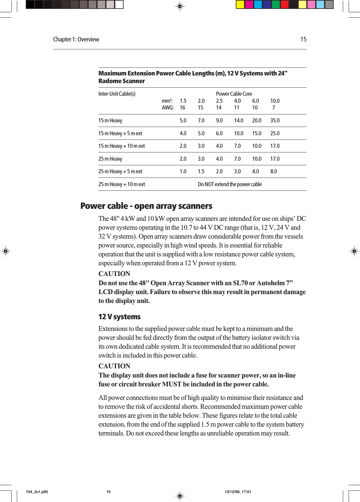 Chapter 1: Overview 15Maximum Extension Power Cable Lengths (m), 12 V Systems with 24&quot;Radome ScannerInter-Unit Cable(s) Power Cable Coremm2: 1.5 2.0 2.5 4.0 6.0 10.0AWG: 16 15 14 11 10   715 m Heavy 5.0 7.0 9.0 14.0 20.0 35.015 m Heavy + 5 m ext 4.0 5.0 6.0 10.0 15.0 25.015 m Heavy + 10 m ext 2.0 3.0 4.0 7.0 10.0 17.025 m Heavy 2.0 3.0 4.0 7.0 10.0 17.025 m Heavy + 5 m ext 1.0 1.5 2.0 3.0 4.0 8.025 m Heavy + 10 m ext Do NOT extend the power cablePower cable - open array scannersThe 48&quot; 4 kW and 10 kW open array scanners are intended for use on ships’ DCpower systems operating in the 10.7 to 44 V DC range (that is, 12 V, 24 V and32 V systems). Open array scanners draw considerable power from the vesselspower source, especially in high wind speeds. It is essential for reliableoperation that the unit is supplied with a low resistance power cable system,especially when operated from a 12 V power system.CAUTIONDo not use the 48&quot; Open Array Scanner with an SL70 or Autohelm 7”LCD display unit. Failure to observe this may result in permanent damageto the display unit.12 V systemsExtensions to the supplied power cable must be kept to a minimum and thepower should be fed directly from the output of the battery isolator switch viaits own dedicated cable system. It is recommended that no additional powerswitch is included in this power cable.CAUTIONThe display unit does not include a fuse for scanner power, so an in-linefuse or circuit breaker MUST be included in the power cable.All power connections must be of high quality to minimise their resistance andto remove the risk of accidental shorts. Recommended maximum power cableextensions are given in the table below. These figures relate to the total cableextension, from the end of the supplied 1.5 m power cable to the system batteryterminals. Do not exceed these lengths as unreliable operation may result.154_3c1.p65 13/12/99, 17:0115