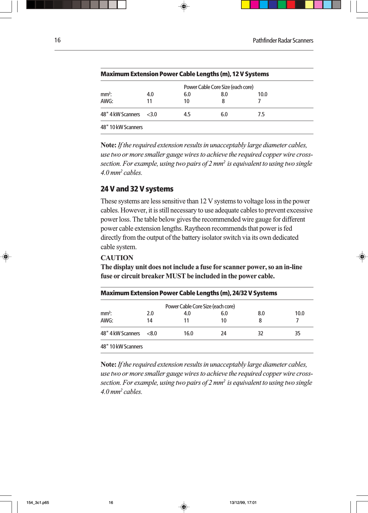 16 Pathfinder Radar ScannersMaximum Extension Power Cable Lengths (m), 12 V SystemsPower Cable Core Size (each core)mm2: 4.0 6.0 8.0 10.0AWG: 11 10  8 748&quot; 4 kW Scanners &lt;3.0 4.5 6.0 7.548&quot; 10 kW ScannersNote: If the required extension results in unacceptably large diameter cables,use two or more smaller gauge wires to achieve the required copper wire cross-section. For example, using two pairs of 2 mm2  is equivalent to using two single4.0 mm2 cables.24 V and 32 V systemsThese systems are less sensitive than 12 V systems to voltage loss in the powercables. However, it is still necessary to use adequate cables to prevent excessivepower loss. The table below gives the recommended wire gauge for differentpower cable extension lengths. Raytheon recommends that power is feddirectly from the output of the battery isolator switch via its own dedicatedcable system.CAUTIONThe display unit does not include a fuse for scanner power, so an in-linefuse or circuit breaker MUST be included in the power cable.Maximum Extension Power Cable Lengths (m), 24/32 V SystemsPower Cable Core Size (each core)mm2: 2.0 4.0 6.0 8.0 10.0AWG: 14 11 10  8  748&quot; 4 kW Scanners &lt;8.0 16.0 24 32 3548&quot; 10 kW ScannersNote: If the required extension results in unacceptably large diameter cables,use two or more smaller gauge wires to achieve the required copper wire cross-section. For example, using two pairs of 2 mm2  is equivalent to using two single4.0 mm2 cables.154_3c1.p65 13/12/99, 17:0116