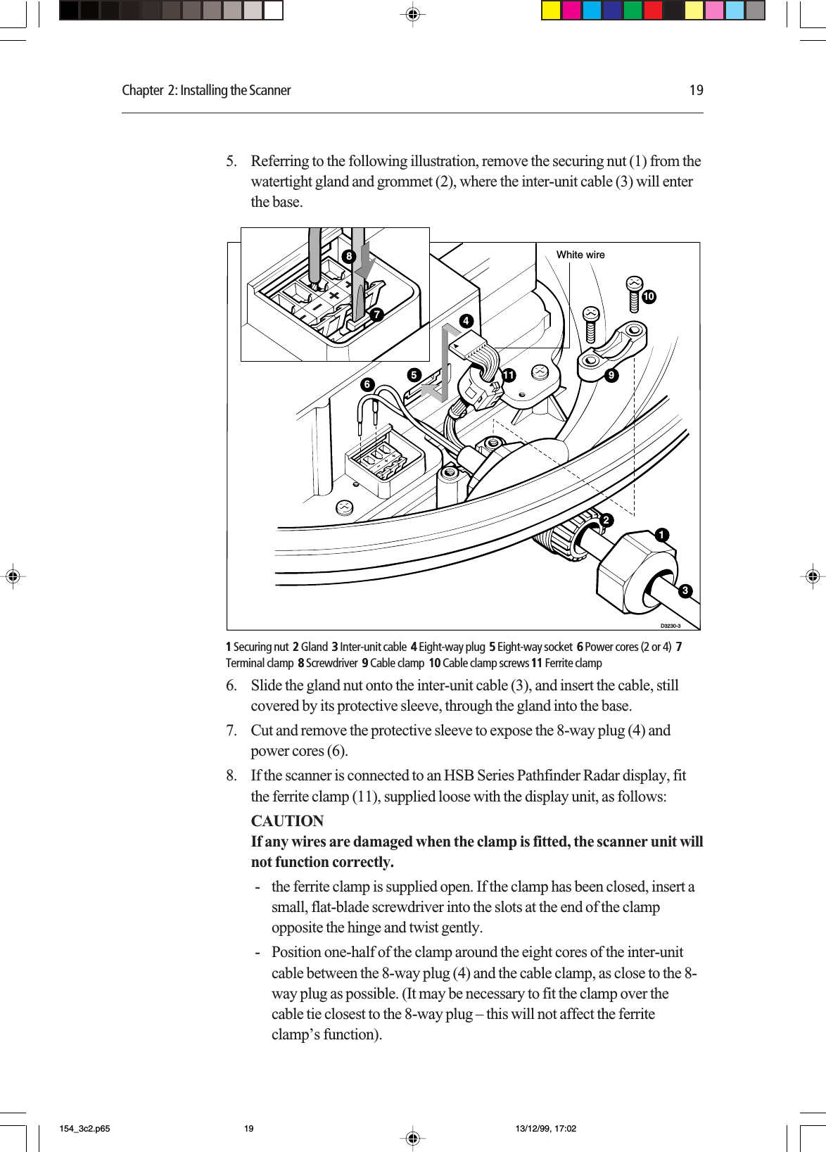 Chapter  2: Installing the Scanner 195. Referring to the following illustration, remove the securing nut (1) from thewatertight gland and grommet (2), where the inter-unit cable (3) will enterthe base.D3230-310459White wire6312117811111 Securing nut  22222 Gland  33333 Inter-unit cable  44444 Eight-way plug  55555 Eight-way socket  6 6 6 6 6 Power cores (2 or 4)  77777Terminal clamp  88888 Screwdriver  9 9 9 9 9 Cable clamp  1010101010 Cable clamp screws 1111111111 Ferrite clamp6. Slide the gland nut onto the inter-unit cable (3), and insert the cable, stillcovered by its protective sleeve, through the gland into the base.7. Cut and remove the protective sleeve to expose the 8-way plug (4) andpower cores (6).8. If the scanner is connected to an HSB Series Pathfinder Radar display, fitthe ferrite clamp (11), supplied loose with the display unit, as follows:CAUTIONIf any wires are damaged when the clamp is fitted, the scanner unit willnot function correctly.- the ferrite clamp is supplied open. If the clamp has been closed, insert asmall, flat-blade screwdriver into the slots at the end of the clampopposite the hinge and twist gently.- Position one-half of the clamp around the eight cores of the inter-unitcable between the 8-way plug (4) and the cable clamp, as close to the 8-way plug as possible. (It may be necessary to fit the clamp over thecable tie closest to the 8-way plug – this will not affect the ferriteclamp’s function).154_3c2.p65 13/12/99, 17:0219