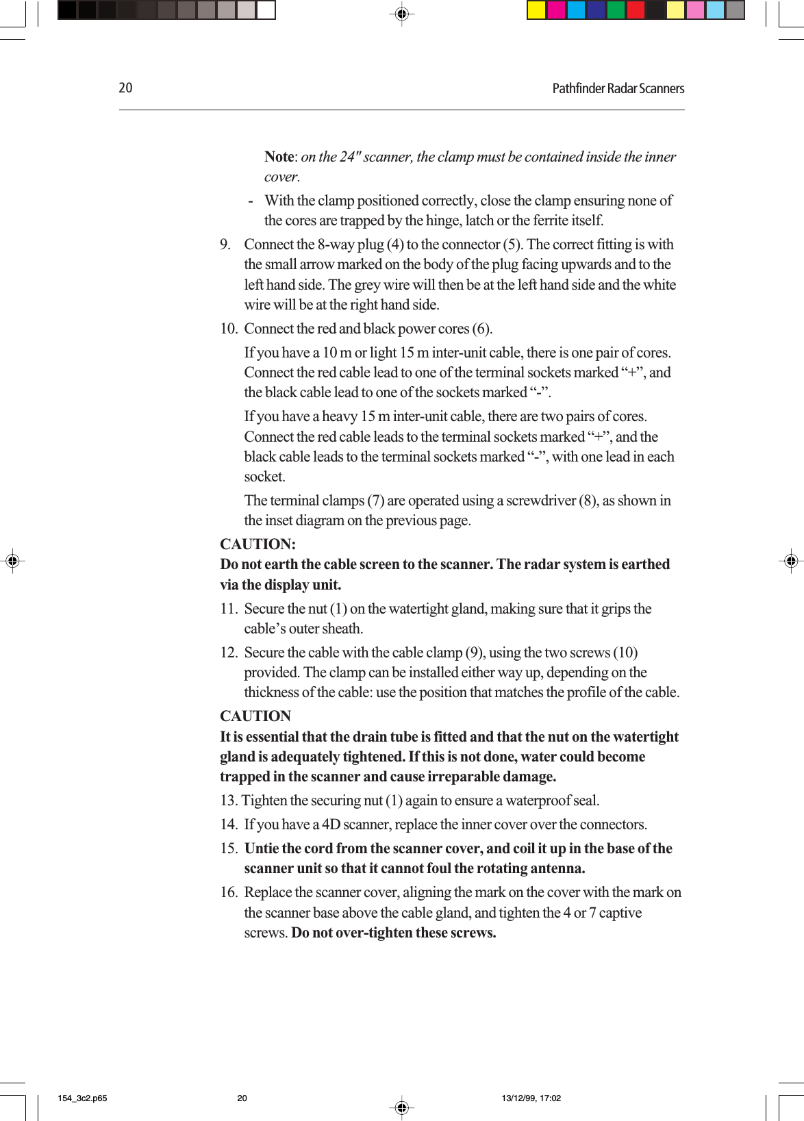 20 Pathfinder Radar ScannersNote: on the 24&quot; scanner, the clamp must be contained inside the innercover.- With the clamp positioned correctly, close the clamp ensuring none ofthe cores are trapped by the hinge, latch or the ferrite itself.9. Connect the 8-way plug (4) to the connector (5). The correct fitting is withthe small arrow marked on the body of the plug facing upwards and to theleft hand side. The grey wire will then be at the left hand side and the whitewire will be at the right hand side.10. Connect the red and black power cores (6).If you have a 10 m or light 15 m inter-unit cable, there is one pair of cores.Connect the red cable lead to one of the terminal sockets marked “+”, andthe black cable lead to one of the sockets marked “-”.If you have a heavy 15 m inter-unit cable, there are two pairs of cores.Connect the red cable leads to the terminal sockets marked “+”, and theblack cable leads to the terminal sockets marked “-”, with one lead in eachsocket.The terminal clamps (7) are operated using a screwdriver (8), as shown inthe inset diagram on the previous page.CAUTION:Do not earth the cable screen to the scanner. The radar system is earthedvia the display unit.11. Secure the nut (1) on the watertight gland, making sure that it grips thecable’s outer sheath.12. Secure the cable with the cable clamp (9), using the two screws (10)provided. The clamp can be installed either way up, depending on thethickness of the cable: use the position that matches the profile of the cable.CAUTIONIt is essential that the drain tube is fitted and that the nut on the watertightgland is adequately tightened. If this is not done, water could becometrapped in the scanner and cause irreparable damage.13. Tighten the securing nut (1) again to ensure a waterproof seal.14. If you have a 4D scanner, replace the inner cover over the connectors.15. Untie the cord from the scanner cover, and coil it up in the base of thescanner unit so that it cannot foul the rotating antenna.16. Replace the scanner cover, aligning the mark on the cover with the mark onthe scanner base above the cable gland, and tighten the 4 or 7 captivescrews. Do not over-tighten these screws.154_3c2.p65 13/12/99, 17:0220