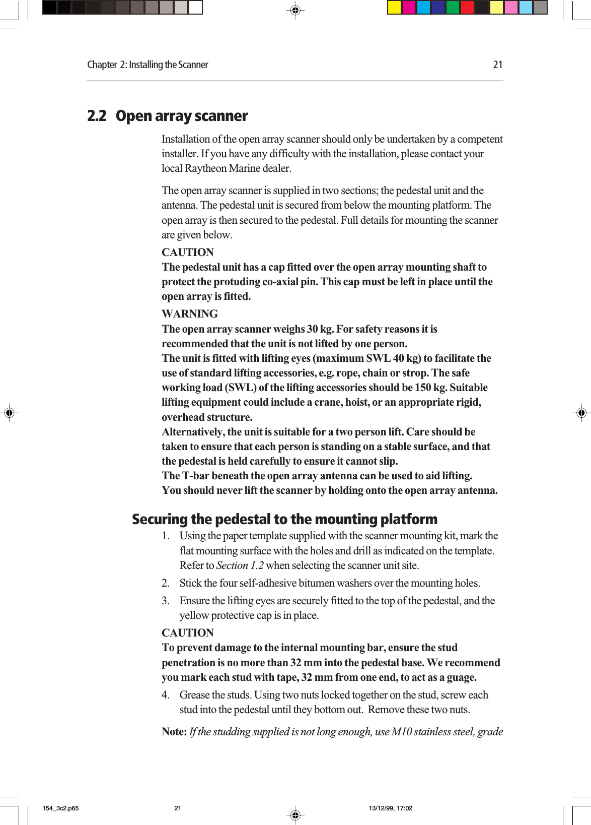 Chapter  2: Installing the Scanner 212.2   Open array scannerInstallation of the open array scanner should only be undertaken by a competentinstaller. If you have any difficulty with the installation, please contact yourlocal Raytheon Marine dealer.The open array scanner is supplied in two sections; the pedestal unit and theantenna. The pedestal unit is secured from below the mounting platform. Theopen array is then secured to the pedestal. Full details for mounting the scannerare given below.CAUTIONThe pedestal unit has a cap fitted over the open array mounting shaft toprotect the protuding co-axial pin. This cap must be left in place until theopen array is fitted.WARNINGThe open array scanner weighs 30 kg. For safety reasons it isrecommended that the unit is not lifted by one person.The unit is fitted with lifting eyes (maximum SWL 40 kg) to facilitate theuse of standard lifting accessories, e.g. rope, chain or strop. The safeworking load (SWL) of the lifting accessories should be 150 kg. Suitablelifting equipment could include a crane, hoist, or an appropriate rigid,overhead structure.Alternatively, the unit is suitable for a two person lift. Care should betaken to ensure that each person is standing on a stable surface, and thatthe pedestal is held carefully to ensure it cannot slip.The T-bar beneath the open array antenna can be used to aid lifting.You should never lift the scanner by holding onto the open array antenna.Securing the pedestal to the mounting platform1. Using the paper template supplied with the scanner mounting kit, mark theflat mounting surface with the holes and drill as indicated on the template.Refer to Section 1.2 when selecting the scanner unit site.2. Stick the four self-adhesive bitumen washers over the mounting holes.3. Ensure the lifting eyes are securely fitted to the top of the pedestal, and theyellow protective cap is in place.CAUTIONTo prevent damage to the internal mounting bar, ensure the studpenetration is no more than 32 mm into the pedestal base. We recommendyou mark each stud with tape, 32 mm from one end, to act as a guage.4. Grease the studs. Using two nuts locked together on the stud, screw eachstud into the pedestal until they bottom out.  Remove these two nuts.Note: If the studding supplied is not long enough, use M10 stainless steel, grade154_3c2.p65 13/12/99, 17:0221