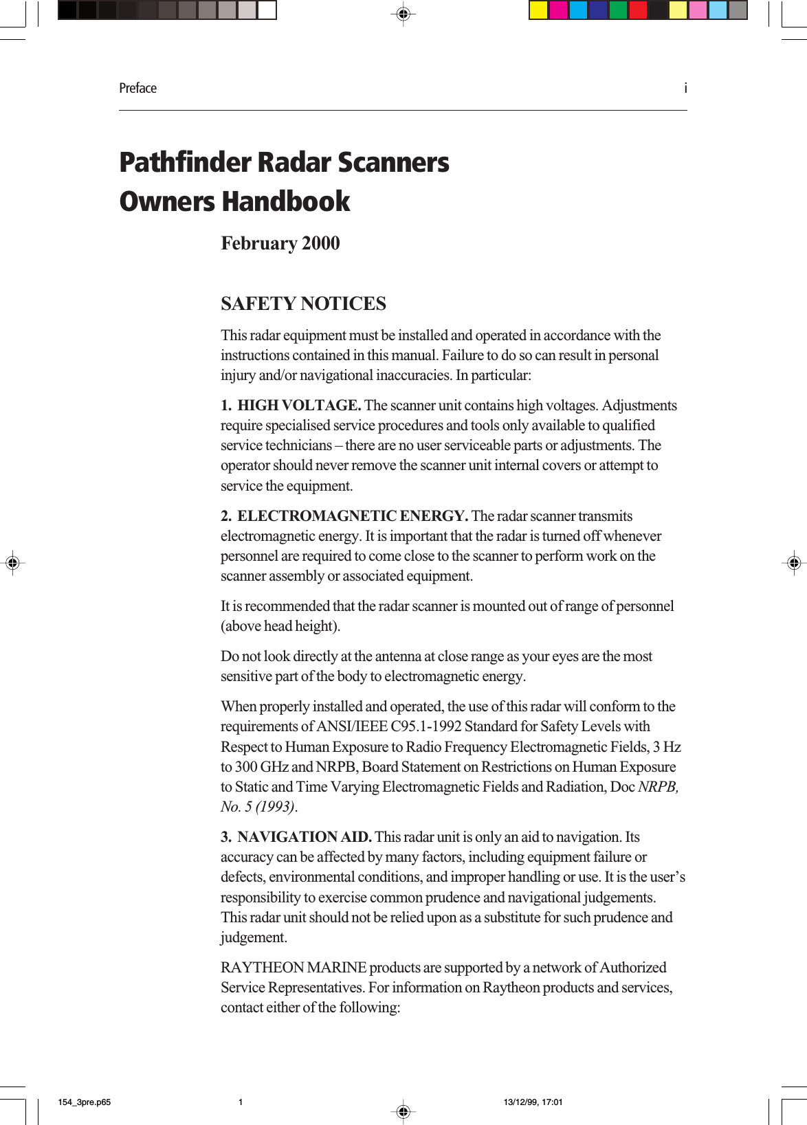 Preface iPathfinder Radar ScannersOwners HandbookFebruary 2000SAFETY NOTICESThis radar equipment must be installed and operated in accordance with theinstructions contained in this manual. Failure to do so can result in personalinjury and/or navigational inaccuracies. In particular:1.  HIGH VOLTAGE. The scanner unit contains high voltages. Adjustmentsrequire specialised service procedures and tools only available to qualifiedservice technicians – there are no user serviceable parts or adjustments. Theoperator should never remove the scanner unit internal covers or attempt toservice the equipment.2.  ELECTROMAGNETIC ENERGY. The radar scanner transmitselectromagnetic energy. It is important that the radar is turned off wheneverpersonnel are required to come close to the scanner to perform work on thescanner assembly or associated equipment.It is recommended that the radar scanner is mounted out of range of personnel(above head height).Do not look directly at the antenna at close range as your eyes are the mostsensitive part of the body to electromagnetic energy.When properly installed and operated, the use of this radar will conform to therequirements of ANSI/IEEE C95.1-1992 Standard for Safety Levels withRespect to Human Exposure to Radio Frequency Electromagnetic Fields, 3 Hzto 300 GHz and NRPB, Board Statement on Restrictions on Human Exposureto Static and Time Varying Electromagnetic Fields and Radiation, Doc NRPB,No. 5 (1993).3.  NAVIGATION AID. This radar unit is only an aid to navigation. Itsaccuracy can be affected by many factors, including equipment failure ordefects, environmental conditions, and improper handling or use. It is the user’sresponsibility to exercise common prudence and navigational judgements.This radar unit should not be relied upon as a substitute for such prudence andjudgement.RAYTHEON MARINE products are supported by a network of AuthorizedService Representatives. For information on Raytheon products and services,contact either of the following:154_3pre.p65 13/12/99, 17:011