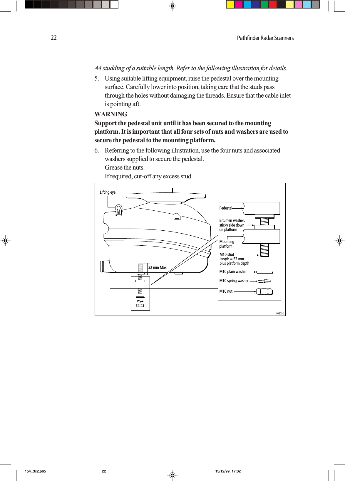 22 Pathfinder Radar ScannersA4 studding of a suitable length. Refer to the following illustration for details.5. Using suitable lifting equipment, raise the pedestal over the mountingsurface. Carefully lower into position, taking care that the studs passthrough the holes without damaging the threads. Ensure that the cable inletis pointing aft.WARNINGSupport the pedestal unit until it has been secured to the mountingplatform. It is important that all four sets of nuts and washers are used tosecure the pedestal to the mounting platform.6. Referring to the following illustration, use the four nuts and associatedwashers supplied to secure the pedestal.Grease the nuts.If required, cut-off any excess stud.PedestalBitumen washer,sticky side downon platformMountingplatformLifting eyeM10 plain washerM10 spring washerM10 studlength = 52 mmplus platform depthM10 nutD4573-232 mm Max.154_3c2.p65 13/12/99, 17:0222