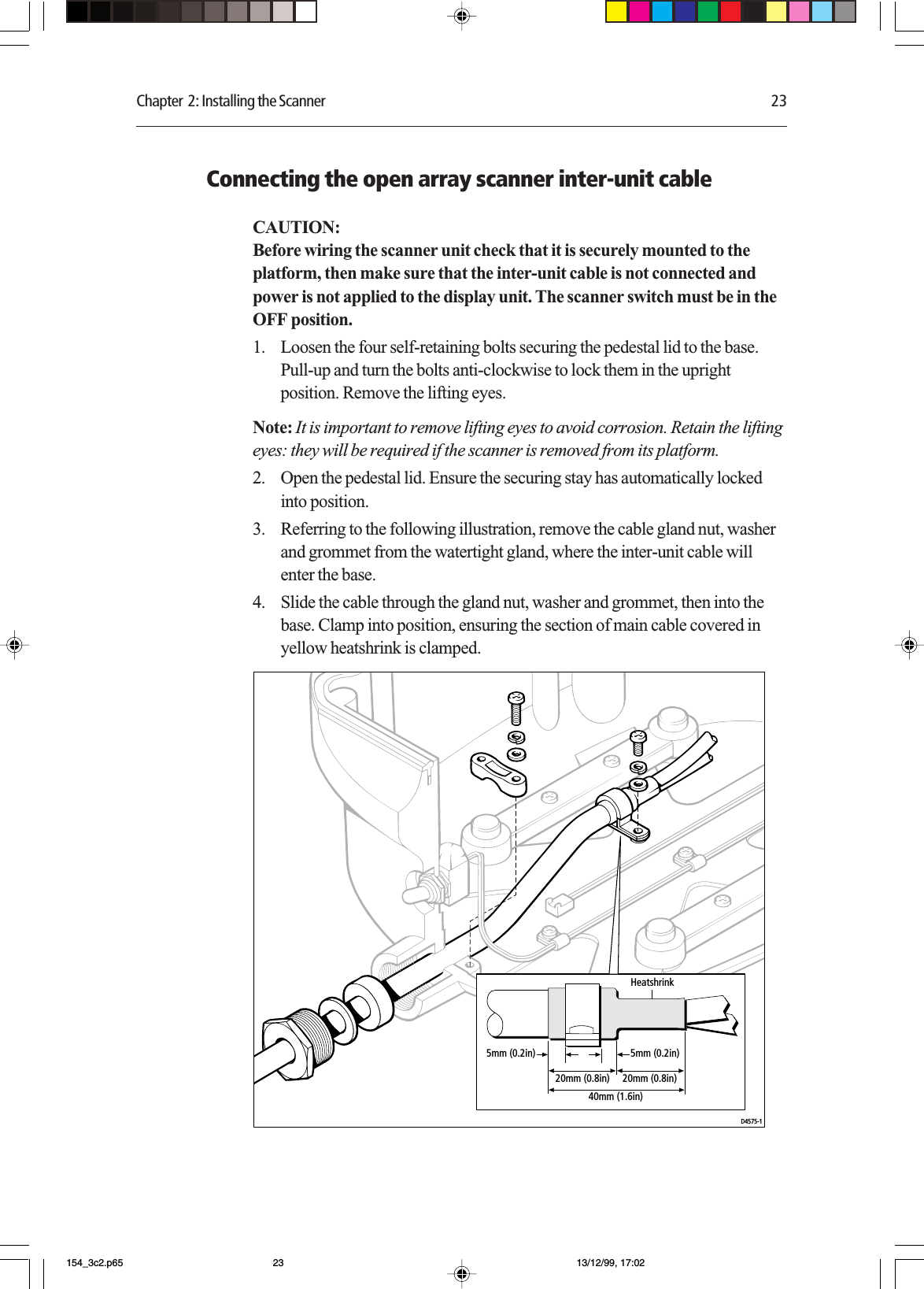 Chapter  2: Installing the Scanner 23Connecting the open array scanner inter-unit cableCAUTION:Before wiring the scanner unit check that it is securely mounted to theplatform, then make sure that the inter-unit cable is not connected andpower is not applied to the display unit. The scanner switch must be in theOFF position.1. Loosen the four self-retaining bolts securing the pedestal lid to the base.Pull-up and turn the bolts anti-clockwise to lock them in the uprightposition. Remove the lifting eyes.Note: It is important to remove lifting eyes to avoid corrosion. Retain the liftingeyes: they will be required if the scanner is removed from its platform.2. Open the pedestal lid. Ensure the securing stay has automatically lockedinto position.3. Referring to the following illustration, remove the cable gland nut, washerand grommet from the watertight gland, where the inter-unit cable willenter the base.4. Slide the cable through the gland nut, washer and grommet, then into thebase. Clamp into position, ensuring the section of main cable covered inyellow heatshrink is clamped.D4575-120mm (0.8in)40mm (1.6in)20mm (0.8in)5mm (0.2in) 5mm (0.2in)Heatshrink154_3c2.p65 13/12/99, 17:0223