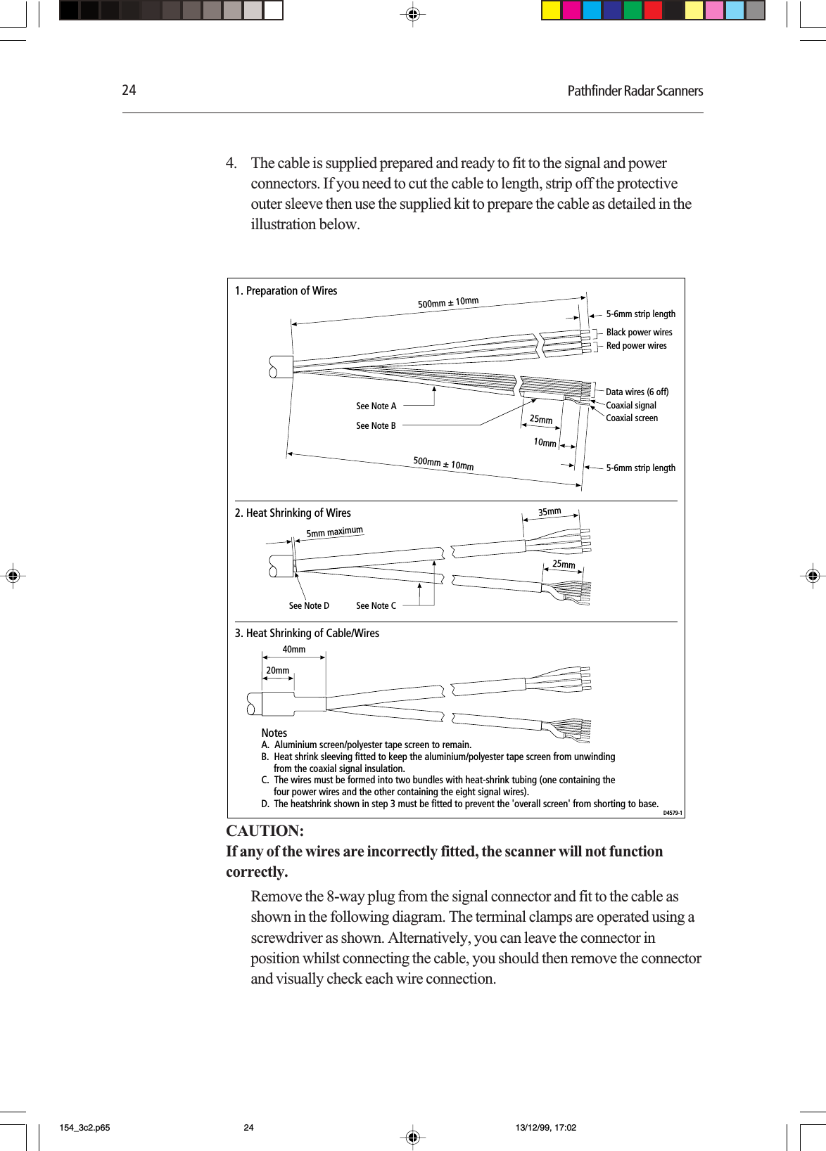 24 Pathfinder Radar Scanners4. The cable is supplied prepared and ready to fit to the signal and powerconnectors. If you need to cut the cable to length, strip off the protectiveouter sleeve then use the supplied kit to prepare the cable as detailed in theillustration below.500mm ± 10mm500mm ± 10mmBlack power wires Data wires (6 off) Coaxial signalCoaxial screenRed power wires 25mm10mmSee Note B35mm5mm maximum25mm20mmSee Note ASee Note CSee Note D40mm1. Preparation of Wires2. Heat Shrinking of Wires3. Heat Shrinking of Cable/WiresNotesA.  Aluminium screen/polyester tape screen to remain.B.  Heat shrink sleeving fitted to keep the aluminium/polyester tape screen from unwinding      from the coaxial signal insulation.C.  The wires must be formed into two bundles with heat-shrink tubing (one containing the     four power wires and the other containing the eight signal wires).D.  The heatshrink shown in step 3 must be fitted to prevent the &apos;overall screen&apos; from shorting to base.D4579-15-6mm strip length5-6mm strip lengthCAUTION:If any of the wires are incorrectly fitted, the scanner will not functioncorrectly.Remove the 8-way plug from the signal connector and fit to the cable asshown in the following diagram. The terminal clamps are operated using ascrewdriver as shown. Alternatively, you can leave the connector inposition whilst connecting the cable, you should then remove the connectorand visually check each wire connection.154_3c2.p65 13/12/99, 17:0224