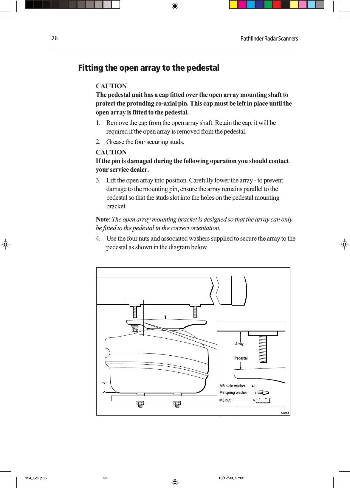 26 Pathfinder Radar ScannersFitting the open array to the pedestalCAUTIONThe pedestal unit has a cap fitted over the open array mounting shaft toprotect the protuding co-axial pin. This cap must be left in place until theopen array is fitted to the pedestal.1. Remove the cap from the open array shaft. Retain the cap, it will berequired if the open array is removed from the pedestal.2. Grease the four securing studs.CAUTIONIf the pin is damaged during the following operation you should contactyour service dealer.3. Lift the open array into position. Carefully lower the array - to preventdamage to the mounting pin, ensure the array remains parallel to thepedestal so that the studs slot into the holes on the pedestal mountingbracket.Note: The open array mounting bracket is designed so that the array can onlybe fitted to the pedestal in the correct orientation.4. Use the four nuts and associated washers supplied to secure the array to thepedestal as shown in the diagram below.D4580-1M8 plain washerM8 spring washerM8 nutArrayPedestal154_3c2.p65 13/12/99, 17:0226