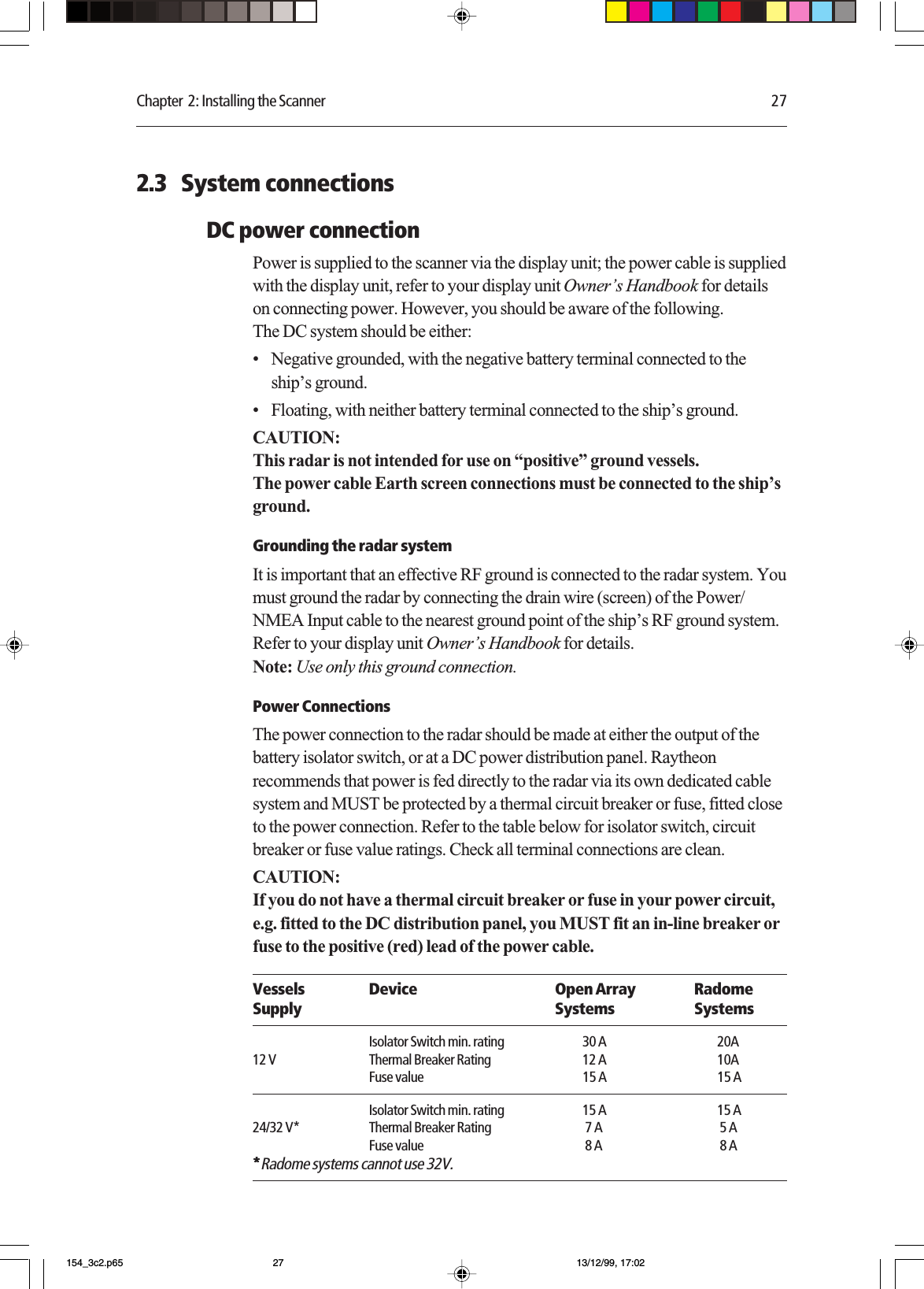 Chapter  2: Installing the Scanner 272.3   System connectionsDC power connectionPower is supplied to the scanner via the display unit; the power cable is suppliedwith the display unit, refer to your display unit Owner’s Handbook for detailson connecting power. However, you should be aware of the following.The DC system should be either:•Negative grounded, with the negative battery terminal connected to theship’s ground.•Floating, with neither battery terminal connected to the ship’s ground.CAUTION:This radar is not intended for use on “positive” ground vessels.The power cable Earth screen connections must be connected to the ship’sground.Grounding the radar systemIt is important that an effective RF ground is connected to the radar system. Youmust ground the radar by connecting the drain wire (screen) of the Power/NMEA Input cable to the nearest ground point of the ship’s RF ground system.Refer to your display unit Owner’s Handbook for details.Note: Use only this ground connection.Power ConnectionsThe power connection to the radar should be made at either the output of thebattery isolator switch, or at a DC power distribution panel. Raytheonrecommends that power is fed directly to the radar via its own dedicated cablesystem and MUST be protected by a thermal circuit breaker or fuse, fitted closeto the power connection. Refer to the table below for isolator switch, circuitbreaker or fuse value ratings. Check all terminal connections are clean.CAUTION:If you do not have a thermal circuit breaker or fuse in your power circuit,e.g. fitted to the DC distribution panel, you MUST fit an in-line breaker orfuse to the positive (red) lead of the power cable.Vessels Device Open Array RadomeSupply Systems SystemsIsolator Switch min. rating 30 A 20A12 V Thermal Breaker Rating 12 A 10AFuse value 15 A 15 AIsolator Switch min. rating 15 A 15 A24/32 V* Thermal Breaker Rating  7 A  5 AFuse value  8 A  8 A*****Radome systems cannot use 32V.154_3c2.p65 13/12/99, 17:0227