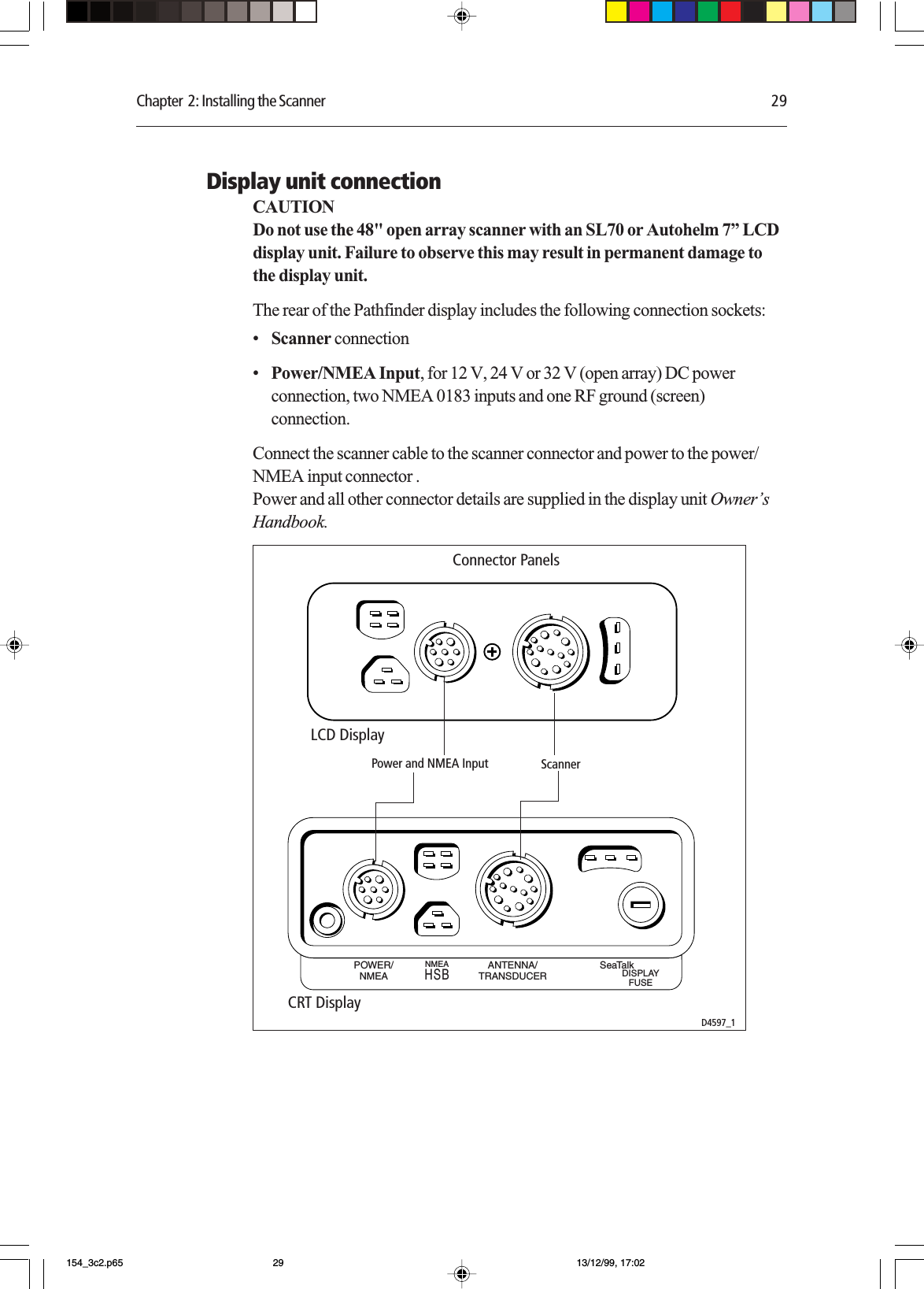 Chapter  2: Installing the Scanner 29Display unit connectionCAUTIONDo not use the 48&quot; open array scanner with an SL70 or Autohelm 7” LCDdisplay unit. Failure to observe this may result in permanent damage tothe display unit.The rear of the Pathfinder display includes the following connection sockets:•Scanner connection•Power/NMEA Input, for 12 V, 24 V or 32 V (open array) DC powerconnection, two NMEA 0183 inputs and one RF ground (screen)connection.Connect the scanner cable to the scanner connector and power to the power/NMEA input connector .Power and all other connector details are supplied in the display unit Owner’sHandbook.POWER/NMEAANTENNA/TRANSDUCERNMEASeaTalkDISPLAYFUSEHSBLCD DisplayCRT DisplayD4597_1Power and NMEA Input Scanner Connector Panels154_3c2.p65 13/12/99, 17:0229