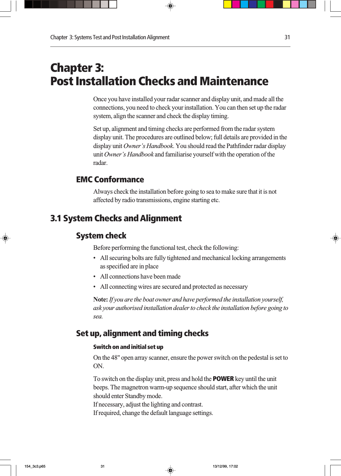 Chapter  3: Systems Test and Post Installation Alignment 31Chapter 3:Post Installation Checks and MaintenanceOnce you have installed your radar scanner and display unit, and made all theconnections, you need to check your installation. You can then set up the radarsystem, align the scanner and check the display timing.Set up, alignment and timing checks are performed from the radar systemdisplay unit. The procedures are outlined below; full details are provided in thedisplay unit Owner’s Handbook. You should read the Pathfinder radar displayunit Owner’s Handbook and familiarise yourself with the operation of theradar.EMC ConformanceAlways check the installation before going to sea to make sure that it is notaffected by radio transmissions, engine starting etc.3.1 System Checks and AlignmentSystem checkBefore performing the functional test, check the following:•All securing bolts are fully tightened and mechanical locking arrangementsas specified are in place•All connections have been made•All connecting wires are secured and protected as necessaryNote: If you are the boat owner and have performed the installation yourself,ask your authorised installation dealer to check the installation before going tosea.Set up, alignment and timing checksSwitch on and initial set upOn the 48&quot; open array scanner, ensure the power switch on the pedestal is set toON.To switch on the display unit, press and hold the POWER key until the unitbeeps. The magnetron warm-up sequence should start, after which the unitshould enter Standby mode.If necessary, adjust the lighting and contrast.If required, change the default language settings.154_3c3.p65 13/12/99, 17:0231