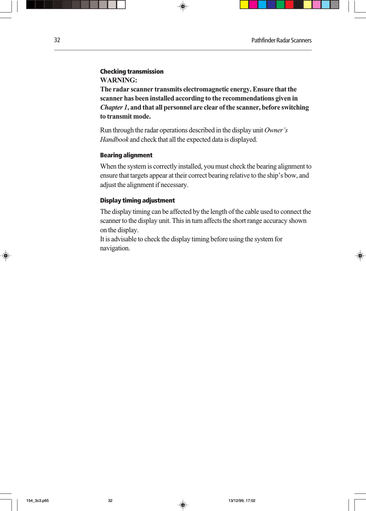 32 Pathfinder Radar ScannersChecking transmissionWARNING:The radar scanner transmits electromagnetic energy. Ensure that thescanner has been installed according to the recommendations given inChapter 1, and that all personnel are clear of the scanner, before switchingto transmit mode.Run through the radar operations described in the display unit Owner’sHandbook and check that all the expected data is displayed.Bearing alignmentWhen the system is correctly installed, you must check the bearing alignment toensure that targets appear at their correct bearing relative to the ship’s bow, andadjust the alignment if necessary.Display timing adjustmentThe display timing can be affected by the length of the cable used to connect thescanner to the display unit. This in turn affects the short range accuracy shownon the display.It is advisable to check the display timing before using the system fornavigation.154_3c3.p65 13/12/99, 17:0232