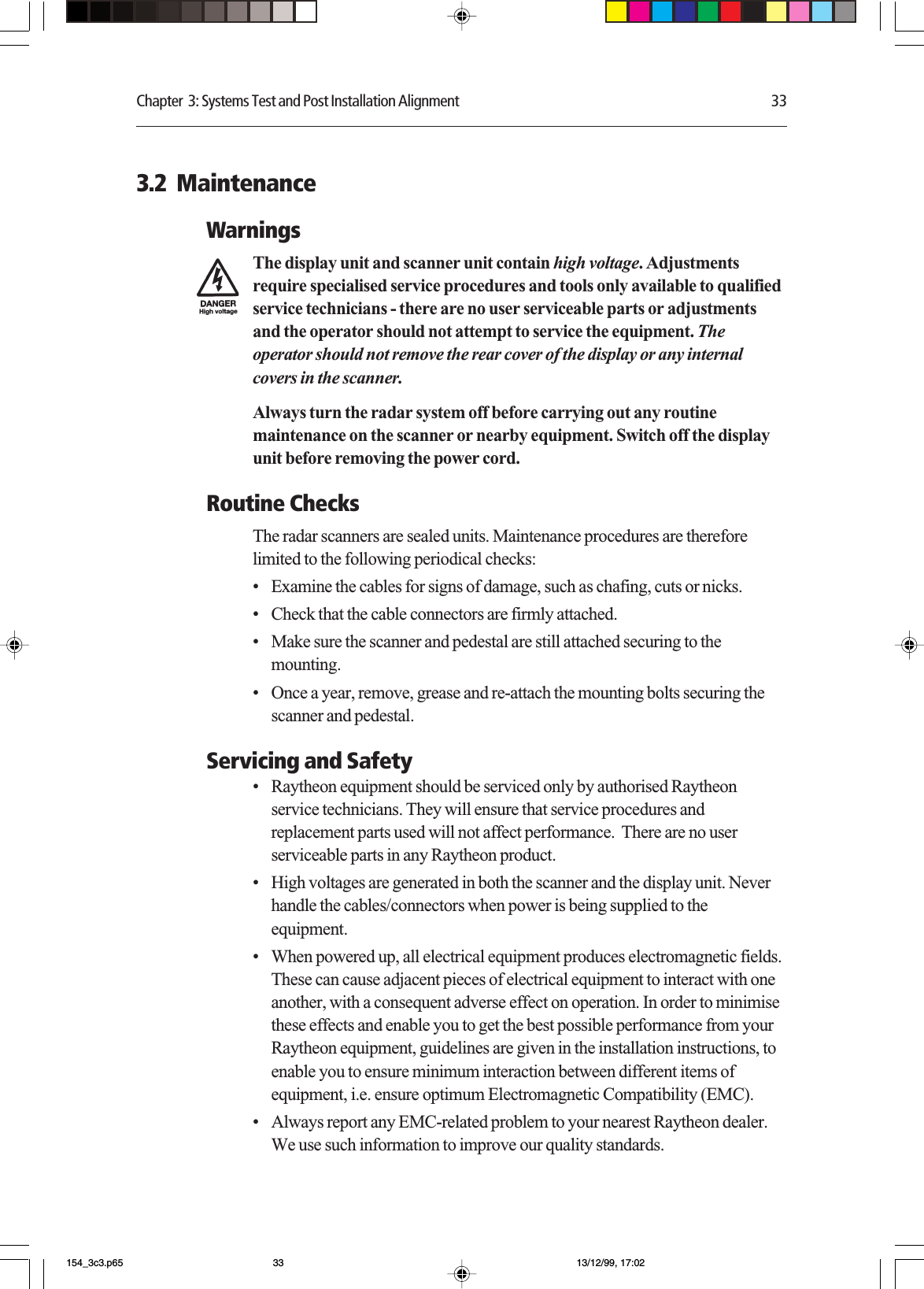 Chapter  3: Systems Test and Post Installation Alignment 333.2  MaintenanceWarningsThe display unit and scanner unit contain high voltage. Adjustmentsrequire specialised service procedures and tools only available to qualifiedservice technicians - there are no user serviceable parts or adjustmentsand the operator should not attempt to service the equipment. Theoperator should not remove the rear cover of the display or any internalcovers in the scanner.Always turn the radar system off before carrying out any routinemaintenance on the scanner or nearby equipment. Switch off the displayunit before removing the power cord.Routine ChecksThe radar scanners are sealed units. Maintenance procedures are thereforelimited to the following periodical checks:•Examine the cables for signs of damage, such as chafing, cuts or nicks.•Check that the cable connectors are firmly attached.•Make sure the scanner and pedestal are still attached securing to themounting.•Once a year, remove, grease and re-attach the mounting bolts securing thescanner and pedestal.Servicing and Safety•Raytheon equipment should be serviced only by authorised Raytheonservice technicians. They will ensure that service procedures andreplacement parts used will not affect performance.  There are no userserviceable parts in any Raytheon product.•High voltages are generated in both the scanner and the display unit. Neverhandle the cables/connectors when power is being supplied to theequipment.•When powered up, all electrical equipment produces electromagnetic fields.These can cause adjacent pieces of electrical equipment to interact with oneanother, with a consequent adverse effect on operation. In order to minimisethese effects and enable you to get the best possible performance from yourRaytheon equipment, guidelines are given in the installation instructions, toenable you to ensure minimum interaction between different items ofequipment, i.e. ensure optimum Electromagnetic Compatibility (EMC).•Always report any EMC-related problem to your nearest Raytheon dealer.We use such information to improve our quality standards.154_3c3.p65 13/12/99, 17:0233