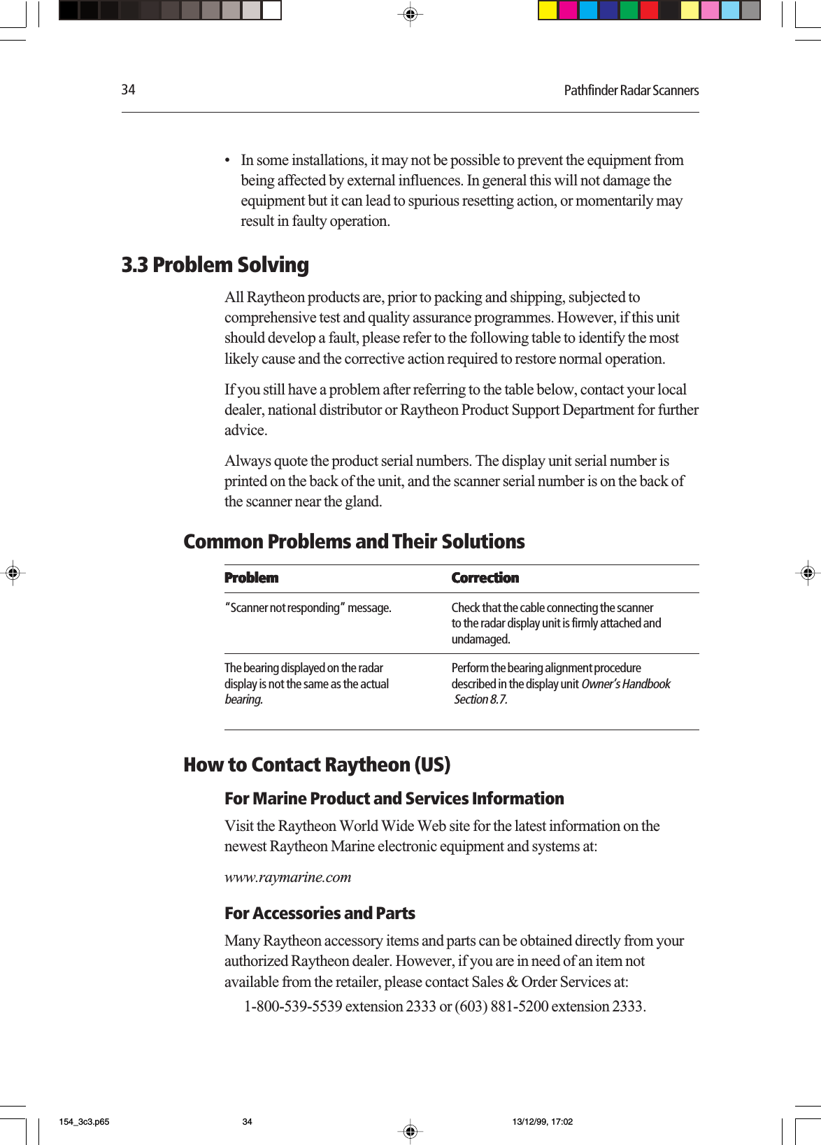 34 Pathfinder Radar Scanners•In some installations, it may not be possible to prevent the equipment frombeing affected by external influences. In general this will not damage theequipment but it can lead to spurious resetting action, or momentarily mayresult in faulty operation.3.3 Problem SolvingAll Raytheon products are, prior to packing and shipping, subjected tocomprehensive test and quality assurance programmes. However, if this unitshould develop a fault, please refer to the following table to identify the mostlikely cause and the corrective action required to restore normal operation.If you still have a problem after referring to the table below, contact your localdealer, national distributor or Raytheon Product Support Department for furtheradvice.Always quote the product serial numbers. The display unit serial number isprinted on the back of the unit, and the scanner serial number is on the back ofthe scanner near the gland.Common Problems and Their SolutionsProblemProblemProblemProblemProblem CorrectionCorrectionCorrectionCorrectionCorrection“Scanner not responding” message. Check that the cable connecting the scannerto the radar display unit is firmly attached andundamaged.The bearing displayed on the radar Perform the bearing alignment proceduredisplay is not the same as the actual described in the display unit Owner’s Handbookbearing.  Section 8.7.How to Contact Raytheon (US)For Marine Product and Services InformationVisit the Raytheon World Wide Web site for the latest information on thenewest Raytheon Marine electronic equipment and systems at:www.raymarine.comFor Accessories and PartsMany Raytheon accessory items and parts can be obtained directly from yourauthorized Raytheon dealer. However, if you are in need of an item notavailable from the retailer, please contact Sales &amp; Order Services at: 1-800-539-5539 extension 2333 or (603) 881-5200 extension 2333.154_3c3.p65 13/12/99, 17:0234