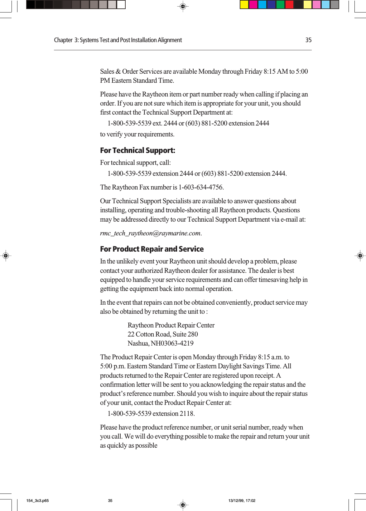 Chapter  3: Systems Test and Post Installation Alignment 35Sales &amp; Order Services are available Monday through Friday 8:15 AM to 5:00PM Eastern Standard Time.Please have the Raytheon item or part number ready when calling if placing anorder. If you are not sure which item is appropriate for your unit, you shouldfirst contact the Technical Support Department at:1-800-539-5539 ext. 2444 or (603) 881-5200 extension 2444to verify your requirements.For Technical Support:For technical support, call:1-800-539-5539 extension 2444 or (603) 881-5200 extension 2444.The Raytheon Fax number is 1-603-634-4756.Our Technical Support Specialists are available to answer questions aboutinstalling, operating and trouble-shooting all Raytheon products. Questionsmay be addressed directly to our Technical Support Department via e-mail at:rmc_tech_raytheon@raymarine.com.For Product Repair and ServiceIn the unlikely event your Raytheon unit should develop a problem, pleasecontact your authorized Raytheon dealer for assistance. The dealer is bestequipped to handle your service requirements and can offer timesaving help ingetting the equipment back into normal operation.In the event that repairs can not be obtained conveniently, product service mayalso be obtained by returning the unit to :Raytheon Product Repair Center22 Cotton Road, Suite 280Nashua, NH03063-4219The Product Repair Center is open Monday through Friday 8:15 a.m. to5:00 p.m. Eastern Standard Time or Eastern Daylight Savings Time. Allproducts returned to the Repair Center are registered upon receipt. Aconfirmation letter will be sent to you acknowledging the repair status and theproduct’s reference number. Should you wish to inquire about the repair statusof your unit, contact the Product Repair Center at:1-800-539-5539 extension 2118.Please have the product reference number, or unit serial number, ready whenyou call. We will do everything possible to make the repair and return your unitas quickly as possible154_3c3.p65 13/12/99, 17:0235