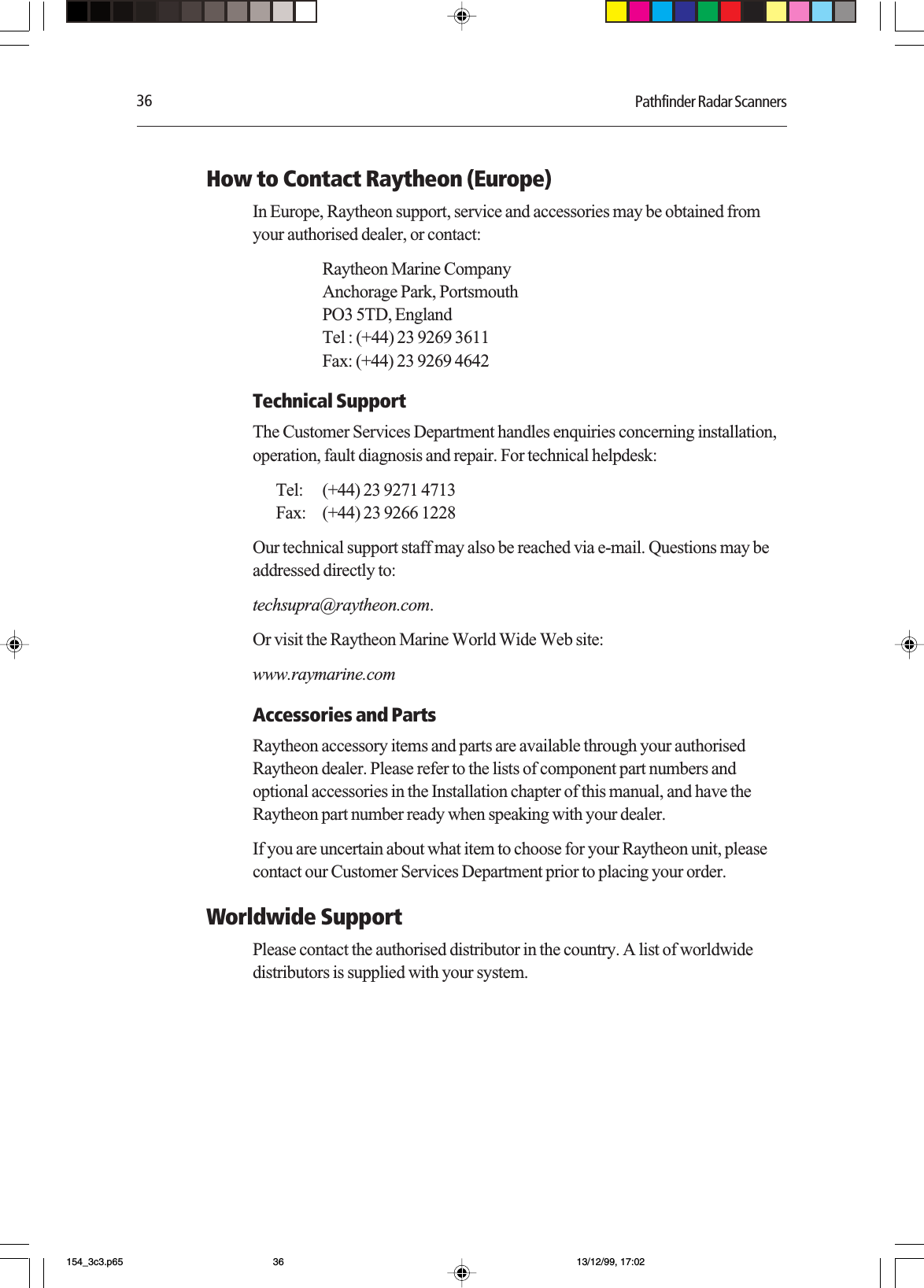 36 Pathfinder Radar ScannersHow to Contact Raytheon (Europe)In Europe, Raytheon support, service and accessories may be obtained fromyour authorised dealer, or contact:Raytheon Marine CompanyAnchorage Park, PortsmouthPO3 5TD, EnglandTel : (+44) 23 9269 3611Fax: (+44) 23 9269 4642Technical SupportThe Customer Services Department handles enquiries concerning installation,operation, fault diagnosis and repair. For technical helpdesk:Tel: (+44) 23 9271 4713Fax: (+44) 23 9266 1228Our technical support staff may also be reached via e-mail. Questions may beaddressed directly to:techsupra@raytheon.com.Or visit the Raytheon Marine World Wide Web site:www.raymarine.comAccessories and PartsRaytheon accessory items and parts are available through your authorisedRaytheon dealer. Please refer to the lists of component part numbers andoptional accessories in the Installation chapter of this manual, and have theRaytheon part number ready when speaking with your dealer.If you are uncertain about what item to choose for your Raytheon unit, pleasecontact our Customer Services Department prior to placing your order.Worldwide SupportPlease contact the authorised distributor in the country. A list of worldwidedistributors is supplied with your system.154_3c3.p65 13/12/99, 17:0236