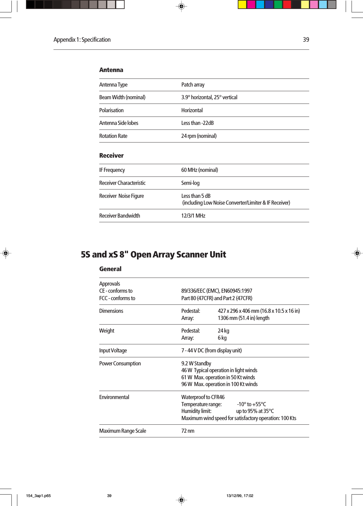 Appendix 1: Specification 39AntennaAntenna Type Patch arrayBeam Width (nominal) 3.9° horizontal, 25° verticalPolarisation HorizontalAntenna Side lobes Less than -22dBRotation Rate 24 rpm (nominal)ReceiverIF Frequency 60 MHz (nominal)Receiver Characteristic Semi-logReceiver  Noise Figure Less than 5 dB (including Low Noise Converter/Limiter &amp; IF Receiver)Receiver Bandwidth 12/3/1 MHz5S and xS 8&quot; Open Array Scanner UnitGeneralApprovalsCE - conforms to 89/336/EEC (EMC), EN60945:1997FCC - conforms to Part 80 (47CFR) and Part 2 (47CFR)Dimensions Pedestal: 427 x 296 x 406 mm (16.8 x 10.5 x 16 in)Array: 1306 mm (51.4 in) lengthWeight Pedestal: 24 kgArray: 6 kgInput Voltage 7 - 44 V DC (from display unit)Power Consumption 9.2 W Standby46 W  Typical operation in light winds61 W  Max. operation in 50 Kt winds96 W  Max. operation in 100 Kt windsEnvironmental Waterproof to CFR46Temperature range:  -10° to +55°CHumidity limit: up to 95% at 35°CMaximum wind speed for satisfactory operation: 100 KtsMaximum Range Scale 72 nm154_3ap1.p65 13/12/99, 17:0239