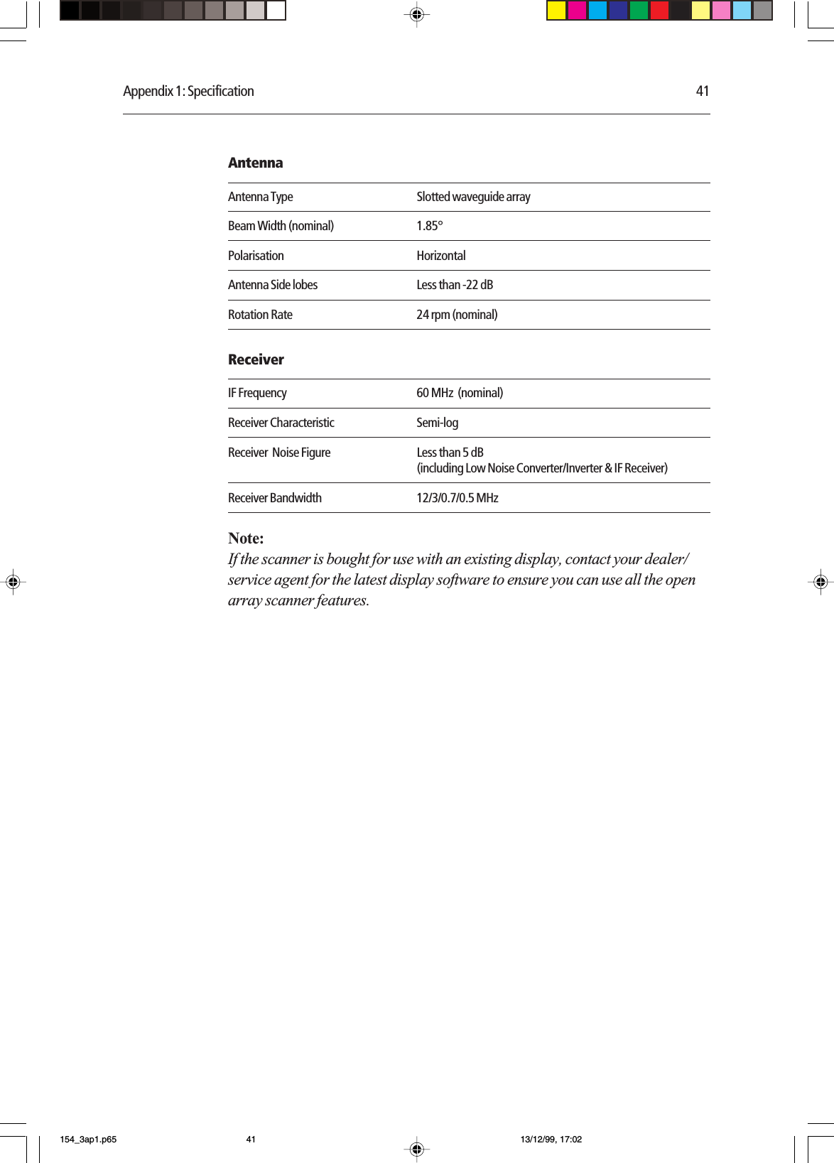 Appendix 1: Specification 41AntennaAntenna Type Slotted waveguide arrayBeam Width (nominal) 1.85°Polarisation HorizontalAntenna Side lobes Less than -22 dBRotation Rate 24 rpm (nominal)ReceiverIF Frequency 60 MHz  (nominal)Receiver Characteristic Semi-logReceiver  Noise Figure Less than 5 dB(including Low Noise Converter/Inverter &amp; IF Receiver)Receiver Bandwidth 12/3/0.7/0.5 MHzNote:If the scanner is bought for use with an existing display, contact your dealer/service agent for the latest display software to ensure you can use all the openarray scanner features.154_3ap1.p65 13/12/99, 17:0241