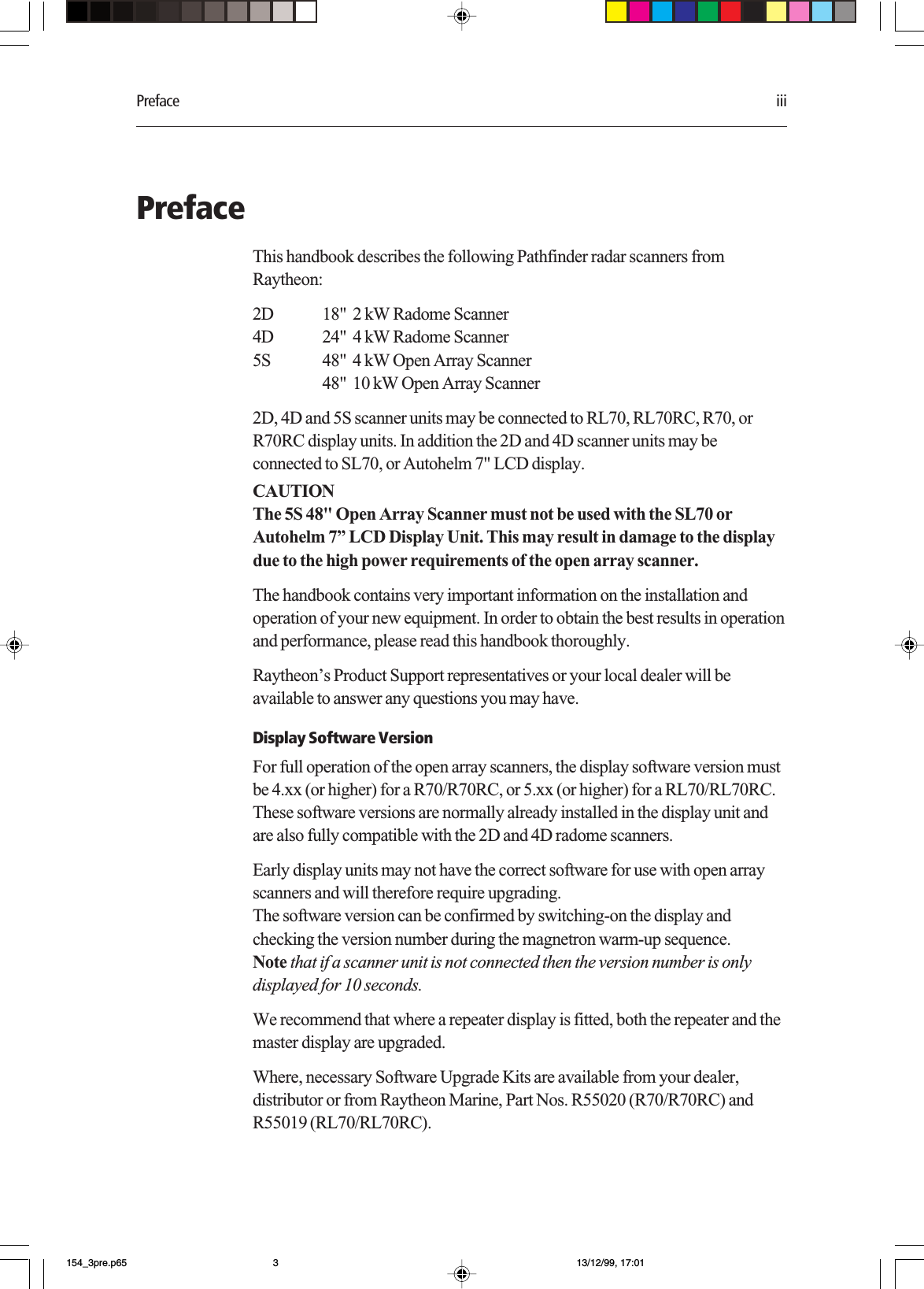 Preface iiiPrefaceThis handbook describes the following Pathfinder radar scanners fromRaytheon:2D 18&quot;  2 kW Radome Scanner4D 24&quot;  4 kW Radome Scanner5S 48&quot;  4 kW Open Array Scanner48&quot;  10 kW Open Array Scanner2D, 4D and 5S scanner units may be connected to RL70, RL70RC, R70, orR70RC display units. In addition the 2D and 4D scanner units may beconnected to SL70, or Autohelm 7&quot; LCD display.CAUTIONThe 5S 48&quot; Open Array Scanner must not be used with the SL70 orAutohelm 7” LCD Display Unit. This may result in damage to the displaydue to the high power requirements of the open array scanner.The handbook contains very important information on the installation andoperation of your new equipment. In order to obtain the best results in operationand performance, please read this handbook thoroughly.Raytheon’s Product Support representatives or your local dealer will beavailable to answer any questions you may have.Display Software VersionFor full operation of the open array scanners, the display software version mustbe 4.xx (or higher) for a R70/R70RC, or 5.xx (or higher) for a RL70/RL70RC.These software versions are normally already installed in the display unit andare also fully compatible with the 2D and 4D radome scanners.Early display units may not have the correct software for use with open arrayscanners and will therefore require upgrading.The software version can be confirmed by switching-on the display andchecking the version number during the magnetron warm-up sequence.Note that if a scanner unit is not connected then the version number is onlydisplayed for 10 seconds.We recommend that where a repeater display is fitted, both the repeater and themaster display are upgraded.Where, necessary Software Upgrade Kits are available from your dealer,distributor or from Raytheon Marine, Part Nos. R55020 (R70/R70RC) andR55019 (RL70/RL70RC).154_3pre.p65 13/12/99, 17:013