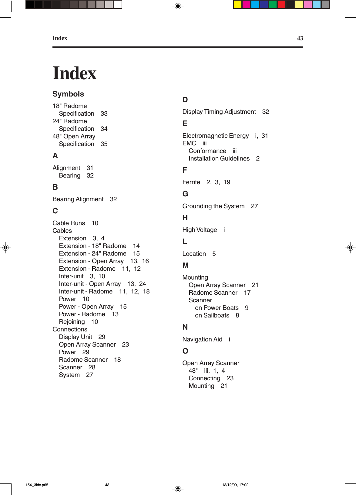 Index 43IndexSymbols18&quot; RadomeSpecification 3324&quot; RadomeSpecification 3448&quot; Open ArraySpecification 35AAlignment 31Bearing 32BBearing Alignment 32CCable Runs 10CablesExtension 3, 4Extension - 18&quot; Radome 14Extension - 24&quot; Radome 15Extension - Open Array 13, 16Extension - Radome 11, 12Inter-unit 3, 10Inter-unit - Open Array 13, 24Inter-unit - Radome 11, 12, 18Power 10Power - Open Array 15Power - Radome 13Rejoining 10ConnectionsDisplay Unit 29Open Array Scanner 23Power 29Radome Scanner 18Scanner 28System 27DDisplay Timing Adjustment 32EElectromagnetic Energy i, 31EMC iiiConformance iiiInstallation Guidelines 2FFerrite 2, 3, 19GGrounding the System 27HHigh Voltage iLLocation 5MMountingOpen Array Scanner 21Radome Scanner 17Scanneron Power Boats 9on Sailboats 8NNavigation Aid iOOpen Array Scanner48&quot; iii, 1, 4Connecting 23Mounting 21154_3idx.p65 13/12/99, 17:0243