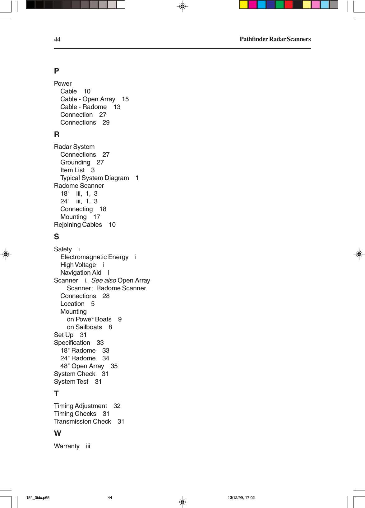 Pathfinder Radar Scanners44PPowerCable 10Cable - Open Array 15Cable - Radome 13Connection 27Connections 29RRadar SystemConnections 27Grounding 27Item List 3Typical System Diagram 1Radome Scanner18&quot; iii, 1, 324&quot; iii, 1, 3Connecting 18Mounting 17Rejoining Cables 10SSafety iElectromagnetic Energy iHigh Voltage iNavigation Aid iScanner i.See also Open ArrayScanner; Radome ScannerConnections 28Location 5Mountingon Power Boats 9on Sailboats 8Set Up 31Specification 3318&quot; Radome 3324&quot; Radome 3448&quot; Open Array 35System Check 31System Test 31TTiming Adjustment 32Timing Checks 31Transmission Check 31WWarranty iii154_3idx.p65 13/12/99, 17:0244