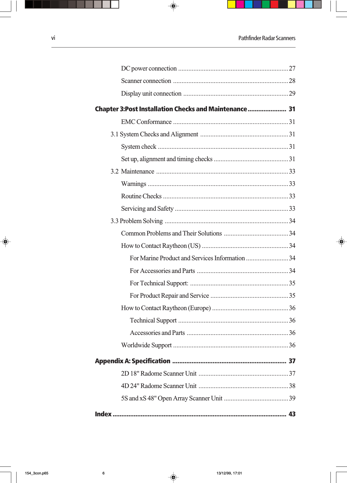 vi Pathfinder Radar ScannersDC power connection .................................................................27Scanner connection ....................................................................28Display unit connection ..............................................................29Chapter 3:Post Installation Checks and Maintenance...................... 31EMC Conformance .................................................................... 313.1 System Checks and Alignment ....................................................31System check .............................................................................31Set up, alignment and timing checks ............................................ 313.2  Maintenance .............................................................................. 33Warnings ...................................................................................33Routine Checks ..........................................................................33Servicing and Safety ................................................................... 333.3 Problem Solving .........................................................................34Common Problems and Their Solutions ......................................34How to Contact Raytheon (US) ...................................................34For Marine Product and Services Information .........................34For Accessories and Parts ...................................................... 34For Technical Support: .......................................................... 35For Product Repair and Service ..............................................35How to Contact Raytheon (Europe) .............................................36Technical Support .................................................................36Accessories and Parts ............................................................36Worldwide Support .................................................................... 36Appendix A: Specification ................................................................. 372D 18&quot; Radome Scanner Unit .....................................................374D 24&quot; Radome Scanner Unit .....................................................385S and xS 48&quot; Open Array Scanner Unit ......................................39Index ................................................................................................... 43154_3con.p65 13/12/99, 17:016