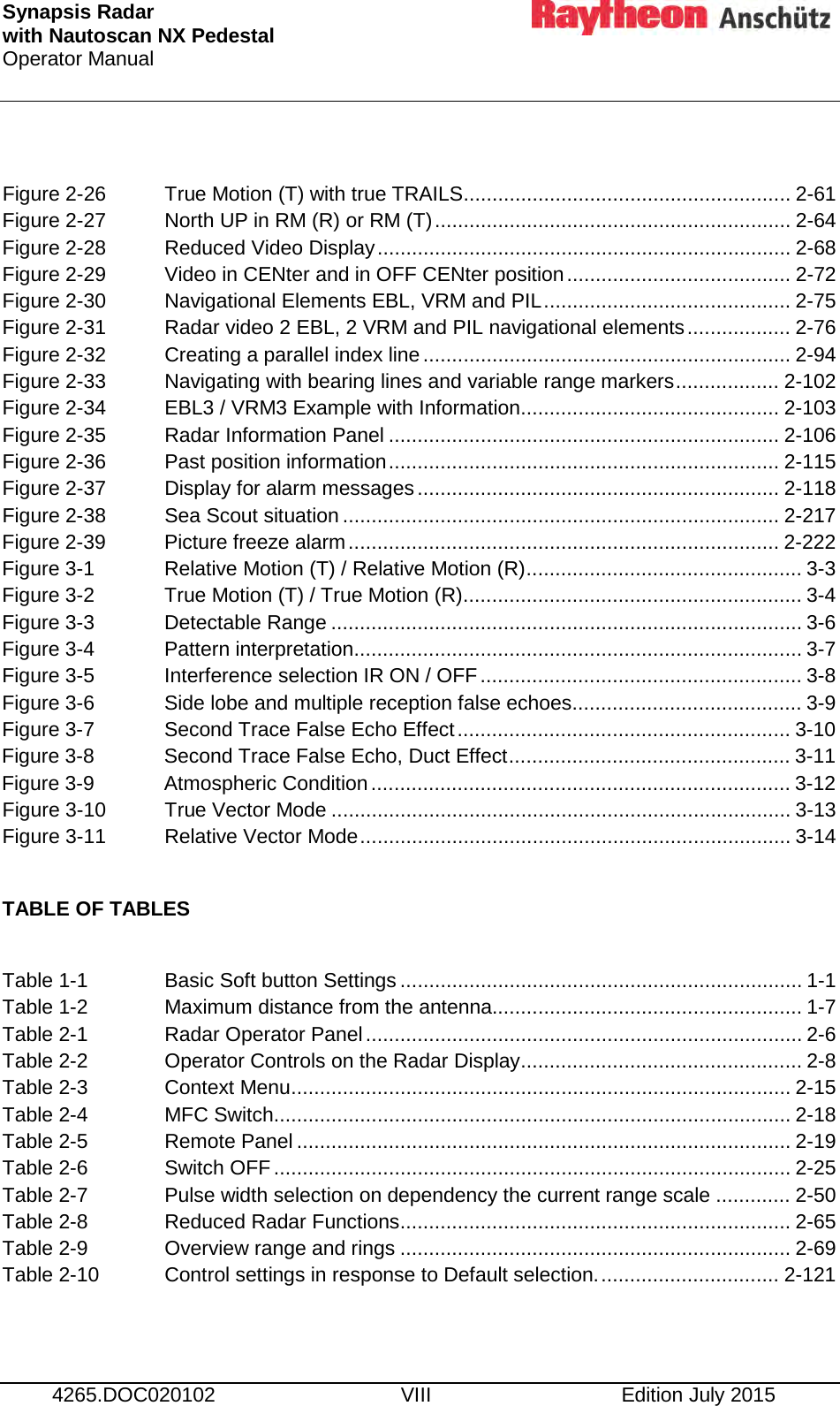 Synapsis Radar  with Nautoscan NX Pedestal Operator Manual      4265.DOC020102 VIII Edition July 2015  Figure 2-26 True Motion (T) with true TRAILS ......................................................... 2-61 Figure 2-27 North UP in RM (R) or RM (T) .............................................................. 2-64 Figure 2-28 Reduced Video Display ........................................................................ 2-68 Figure 2-29 Video in CENter and in OFF CENter position ....................................... 2-72 Figure 2-30 Navigational Elements EBL, VRM and PIL ........................................... 2-75 Figure 2-31 Radar video 2 EBL, 2 VRM and PIL navigational elements .................. 2-76 Figure 2-32 Creating a parallel index line ................................................................ 2-94 Figure 2-33 Navigating with bearing lines and variable range markers .................. 2-102 Figure 2-34 EBL3 / VRM3 Example with Information ............................................. 2-103 Figure 2-35 Radar Information Panel .................................................................... 2-106 Figure 2-36 Past position information .................................................................... 2-115 Figure 2-37 Display for alarm messages ............................................................... 2-118 Figure 2-38 Sea Scout situation ............................................................................ 2-217 Figure 2-39 Picture freeze alarm ........................................................................... 2-222 Figure 3-1 Relative Motion (T) / Relative Motion (R) ................................................ 3-3 Figure 3-2 True Motion (T) / True Motion (R) ........................................................... 3-4 Figure 3-3 Detectable Range .................................................................................. 3-6 Figure 3-4 Pattern interpretation .............................................................................. 3-7 Figure 3-5 Interference selection IR ON / OFF ........................................................ 3-8 Figure 3-6 Side lobe and multiple reception false echoes ........................................ 3-9 Figure 3-7 Second Trace False Echo Effect .......................................................... 3-10 Figure 3-8 Second Trace False Echo, Duct Effect ................................................. 3-11 Figure 3-9 Atmospheric Condition ......................................................................... 3-12 Figure 3-10 True Vector Mode ................................................................................ 3-13 Figure 3-11 Relative Vector Mode ........................................................................... 3-14  TABLE OF TABLES  Table 1-1 Basic Soft button Settings ...................................................................... 1-1 Table 1-2  Maximum distance from the antenna...................................................... 1-7 Table 2-1 Radar Operator Panel ............................................................................ 2-6 Table 2-2 Operator Controls on the Radar Display ................................................. 2-8 Table 2-3 Context Menu ....................................................................................... 2-15 Table 2-4 MFC Switch.......................................................................................... 2-18 Table 2-5 Remote Panel ...................................................................................... 2-19 Table 2-6 Switch OFF .......................................................................................... 2-25 Table 2-7 Pulse width selection on dependency the current range scale ............. 2-50 Table 2-8 Reduced Radar Functions .................................................................... 2-65 Table 2-9 Overview range and rings .................................................................... 2-69 Table 2-10  Control settings in response to Default selection. ............................... 2-121  