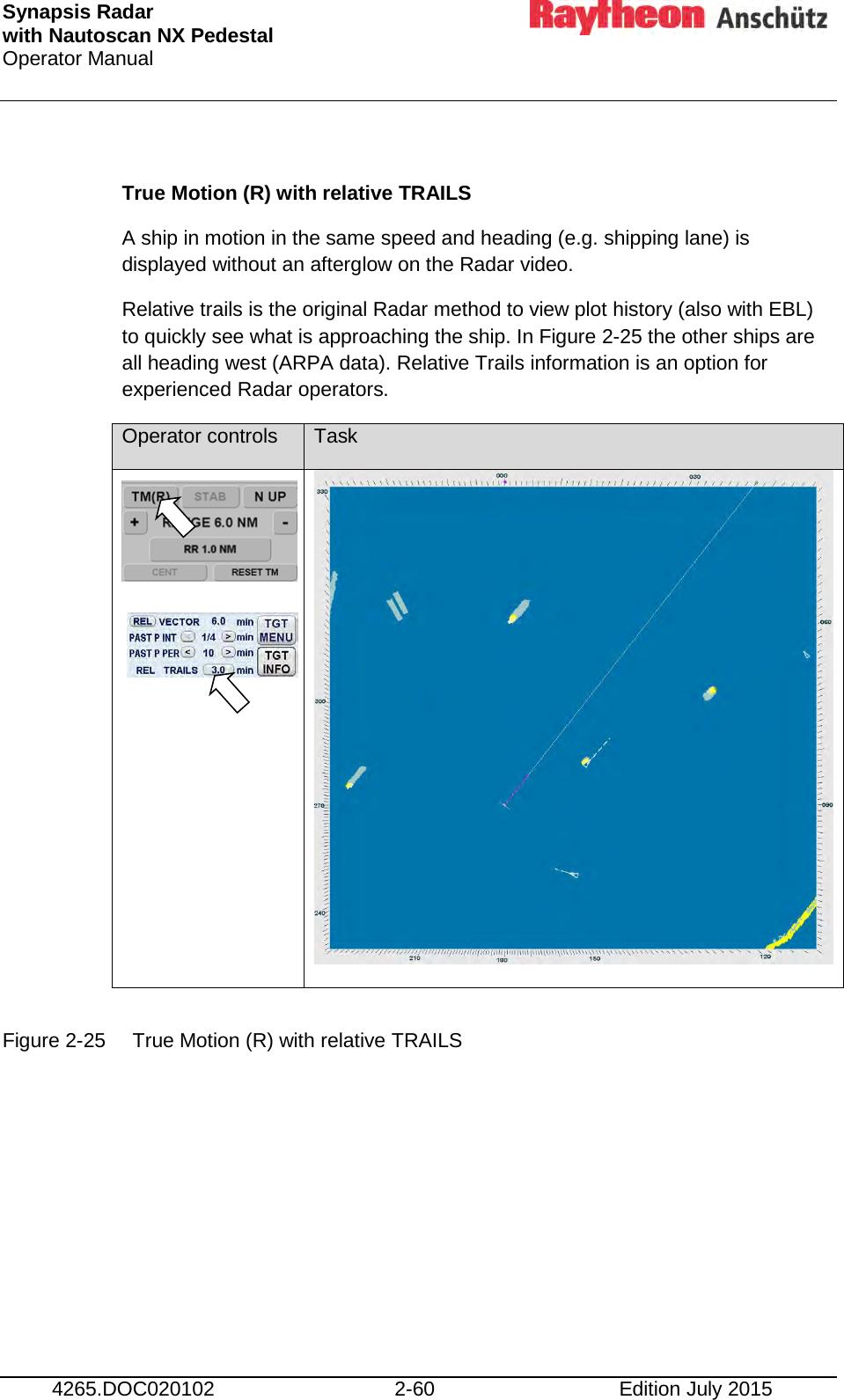 Synapsis Radar  with Nautoscan NX Pedestal Operator Manual     4265.DOC020102 2-60 Edition July 2015  True Motion (R) with relative TRAILS A ship in motion in the same speed and heading (e.g. shipping lane) is displayed without an afterglow on the Radar video. Relative trails is the original Radar method to view plot history (also with EBL) to quickly see what is approaching the ship. In Figure 2-25 the other ships are all heading west (ARPA data). Relative Trails information is an option for experienced Radar operators. Operator controls Task      Figure 2-25 True Motion (R) with relative TRAILS      