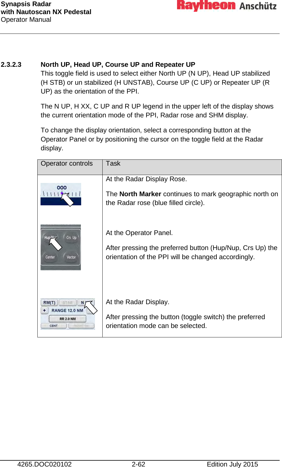 Synapsis Radar  with Nautoscan NX Pedestal Operator Manual     4265.DOC020102 2-62 Edition July 2015  2.3.2.3 North UP, Head UP, Course UP and Repeater UP This toggle field is used to select either North UP (N UP), Head UP stabilized (H STB) or un stabilized (H UNSTAB), Course UP (C UP) or Repeater UP (R UP) as the orientation of the PPI.  The N UP, H XX, C UP and R UP legend in the upper left of the display shows the current orientation mode of the PPI, Radar rose and SHM display.  To change the display orientation, select a corresponding button at the Operator Panel or by positioning the cursor on the toggle field at the Radar display.  Operator controls Task      At the Radar Display Rose. The North Marker continues to mark geographic north on the Radar rose (blue filled circle).  At the Operator Panel. After pressing the preferred button (Hup/Nup, Crs Up) the orientation of the PPI will be changed accordingly.   At the Radar Display. After pressing the button (toggle switch) the preferred orientation mode can be selected.     