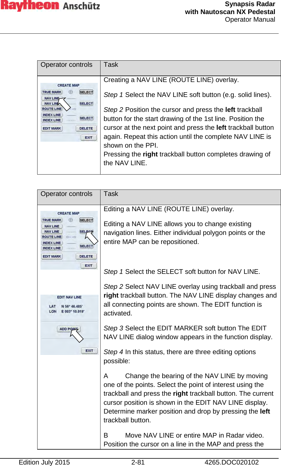  Synapsis Radar  with Nautoscan NX Pedestal Operator Manual    Edition July 2015 2-81 4265.DOC020102  Operator controls Task   Creating a NAV LINE (ROUTE LINE) overlay. Step 1 Select the NAV LINE soft button (e.g. solid lines). Step 2 Position the cursor and press the left trackball button for the start drawing of the 1st line. Position the cursor at the next point and press the left trackball button again. Repeat this action until the complete NAV LINE is shown on the PPI. Pressing the right trackball button completes drawing of the NAV LINE.  Operator controls Task    Editing a NAV LINE (ROUTE LINE) overlay. Editing a NAV LINE allows you to change existing navigation lines. Either individual polygon points or the entire MAP can be repositioned.  Step 1 Select the SELECT soft button for NAV LINE. Step 2 Select NAV LINE overlay using trackball and press right trackball button. The NAV LINE display changes and all connecting points are shown. The EDIT function is activated. Step 3 Select the EDIT MARKER soft button The EDIT NAV LINE dialog window appears in the function display. Step 4 In this status, there are three editing options possible: A  Change the bearing of the NAV LINE by moving one of the points. Select the point of interest using the trackball and press the right trackball button. The current cursor position is shown in the EDIT NAV LINE display. Determine marker position and drop by pressing the left trackball button.  B  Move NAV LINE or entire MAP in Radar video. Position the cursor on a line in the MAP and press the 