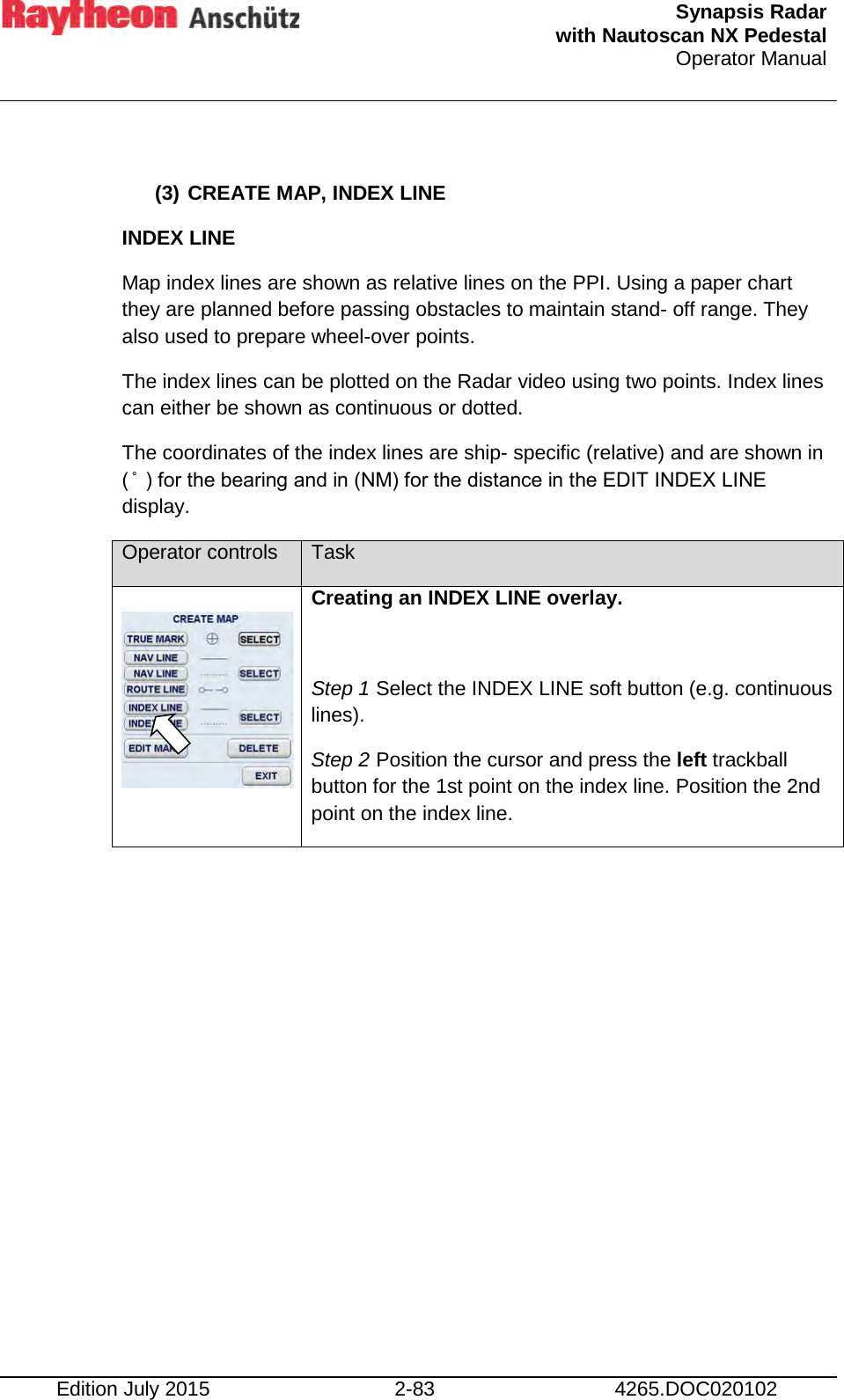  Synapsis Radar  with Nautoscan NX Pedestal Operator Manual    Edition July 2015 2-83 4265.DOC020102  (3) CREATE MAP, INDEX LINE INDEX LINE Map index lines are shown as relative lines on the PPI. Using a paper chart they are planned before passing obstacles to maintain stand- off range. They also used to prepare wheel-over points. The index lines can be plotted on the Radar video using two points. Index lines can either be shown as continuous or dotted. The coordinates of the index lines are ship- specific (relative) and are shown in ( ̊  ) for the bearing and in (NM) for the distance in the EDIT INDEX LINE display. Operator controls Task   Creating an INDEX LINE overlay.  Step 1 Select the INDEX LINE soft button (e.g. continuous lines). Step 2 Position the cursor and press the left trackball button for the 1st point on the index line. Position the 2nd point on the index line. 