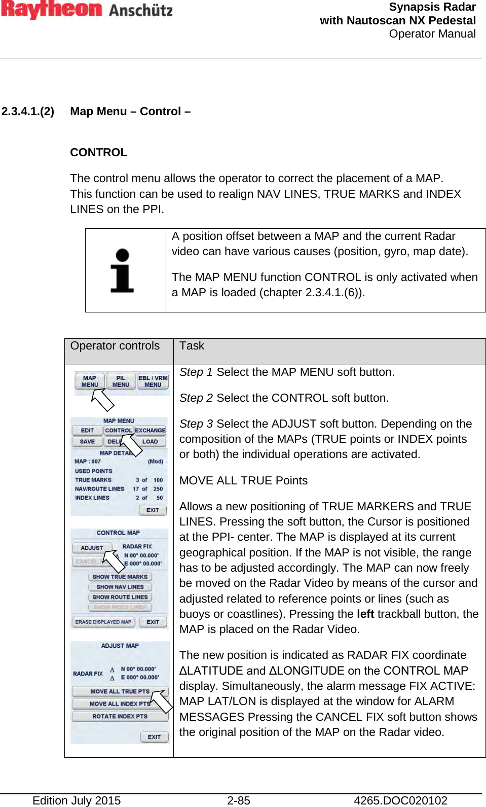  Synapsis Radar  with Nautoscan NX Pedestal Operator Manual    Edition July 2015 2-85 4265.DOC020102  2.3.4.1.(2) Map Menu – Control –  CONTROL The control menu allows the operator to correct the placement of a MAP. This function can be used to realign NAV LINES, TRUE MARKS and INDEX LINES on the PPI.     A position offset between a MAP and the current Radar video can have various causes (position, gyro, map date). The MAP MENU function CONTROL is only activated when a MAP is loaded (chapter 2.3.4.1.(6)).  Operator controls Task      Step 1 Select the MAP MENU soft button. Step 2 Select the CONTROL soft button. Step 3 Select the ADJUST soft button. Depending on the composition of the MAPs (TRUE points or INDEX points or both) the individual operations are activated. MOVE ALL TRUE Points Allows a new positioning of TRUE MARKERS and TRUE LINES. Pressing the soft button, the Cursor is positioned at the PPI- center. The MAP is displayed at its current geographical position. If the MAP is not visible, the range has to be adjusted accordingly. The MAP can now freely be moved on the Radar Video by means of the cursor and adjusted related to reference points or lines (such as buoys or coastlines). Pressing the left trackball button, the MAP is placed on the Radar Video. The new position is indicated as RADAR FIX coordinate ΔLATITUDE and ΔLONGITUDE on the CONTROL MAP display. Simultaneously, the alarm message FIX ACTIVE: MAP LAT/LON is displayed at the window for ALARM MESSAGES Pressing the CANCEL FIX soft button shows the original position of the MAP on the Radar video.  