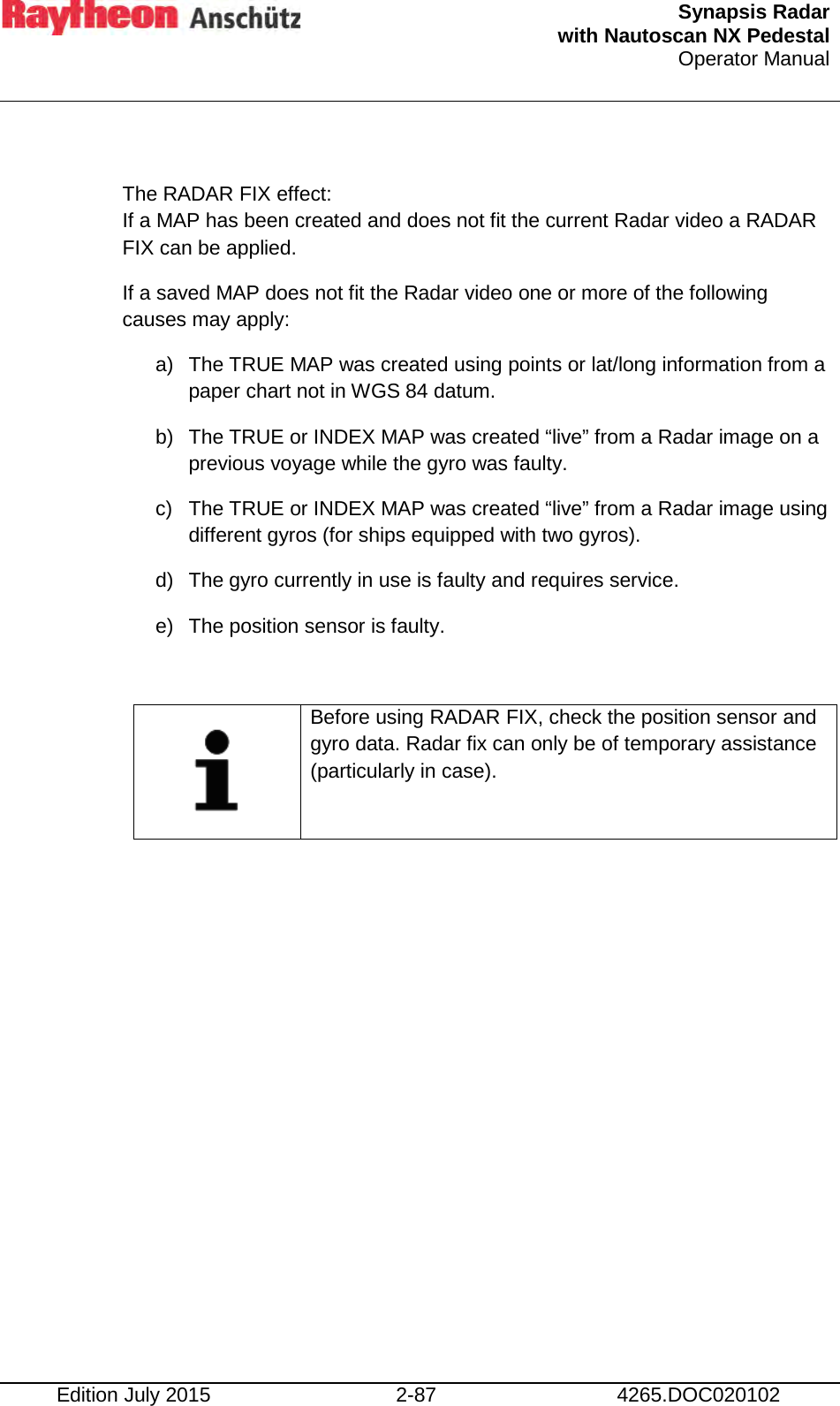  Synapsis Radar  with Nautoscan NX Pedestal Operator Manual    Edition July 2015 2-87 4265.DOC020102  The RADAR FIX effect: If a MAP has been created and does not fit the current Radar video a RADAR FIX can be applied.  If a saved MAP does not fit the Radar video one or more of the following causes may apply: a) The TRUE MAP was created using points or lat/long information from a paper chart not in WGS 84 datum. b) The TRUE or INDEX MAP was created “live” from a Radar image on a previous voyage while the gyro was faulty. c)  The TRUE or INDEX MAP was created “live” from a Radar image using different gyros (for ships equipped with two gyros). d) The gyro currently in use is faulty and requires service.  e) The position sensor is faulty.    Before using RADAR FIX, check the position sensor and gyro data. Radar fix can only be of temporary assistance (particularly in case).      