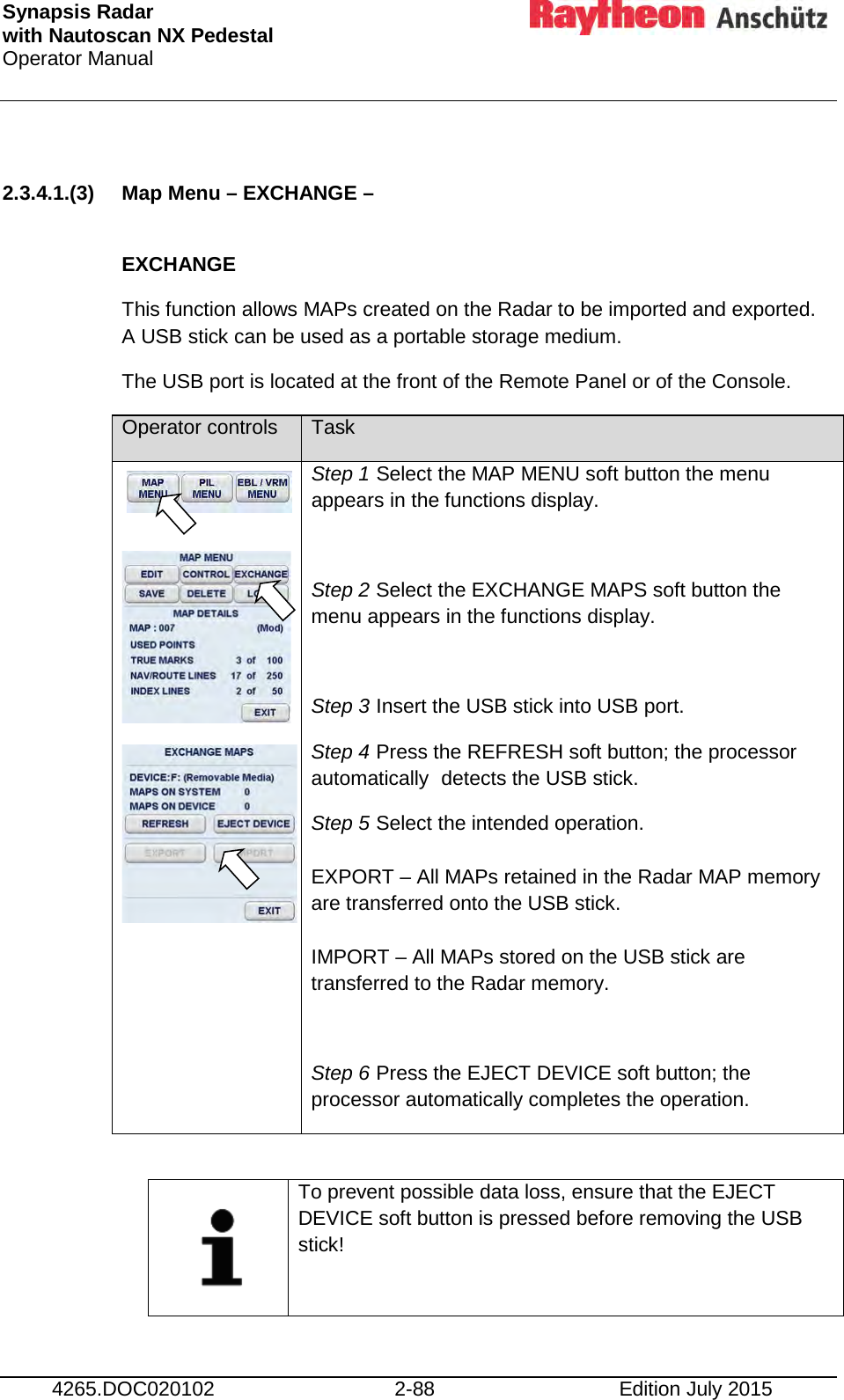 Synapsis Radar  with Nautoscan NX Pedestal Operator Manual     4265.DOC020102 2-88 Edition July 2015  2.3.4.1.(3) Map Menu – EXCHANGE –   EXCHANGE This function allows MAPs created on the Radar to be imported and exported. A USB stick can be used as a portable storage medium. The USB port is located at the front of the Remote Panel or of the Console. Operator controls Task       Step 1 Select the MAP MENU soft button the menu appears in the functions display.  Step 2 Select the EXCHANGE MAPS soft button the menu appears in the functions display.  Step 3 Insert the USB stick into USB port. Step 4 Press the REFRESH soft button; the processor automatically  detects the USB stick. Step 5 Select the intended operation.  EXPORT – All MAPs retained in the Radar MAP memory are transferred onto the USB stick.  IMPORT – All MAPs stored on the USB stick are transferred to the Radar memory.  Step 6 Press the EJECT DEVICE soft button; the processor automatically completes the operation.     To prevent possible data loss, ensure that the EJECT DEVICE soft button is pressed before removing the USB stick!    