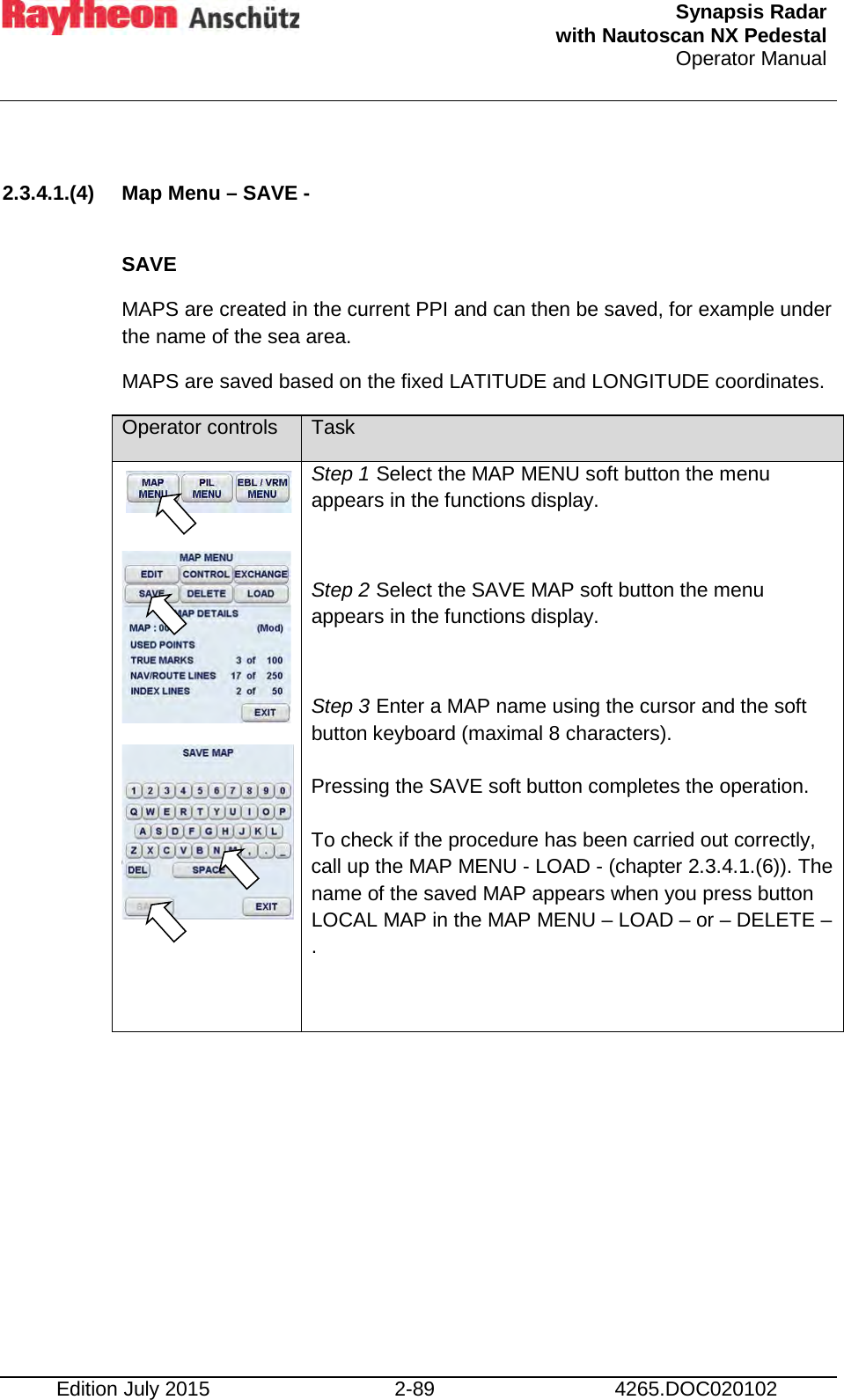  Synapsis Radar  with Nautoscan NX Pedestal Operator Manual    Edition July 2015 2-89 4265.DOC020102  2.3.4.1.(4) Map Menu – SAVE -  SAVE MAPS are created in the current PPI and can then be saved, for example under the name of the sea area. MAPS are saved based on the fixed LATITUDE and LONGITUDE coordinates. Operator controls Task       Step 1 Select the MAP MENU soft button the menu appears in the functions display.  Step 2 Select the SAVE MAP soft button the menu appears in the functions display.  Step 3 Enter a MAP name using the cursor and the soft button keyboard (maximal 8 characters).  Pressing the SAVE soft button completes the operation.  To check if the procedure has been carried out correctly, call up the MAP MENU - LOAD - (chapter 2.3.4.1.(6)). The name of the saved MAP appears when you press button LOCAL MAP in the MAP MENU – LOAD – or – DELETE –.      