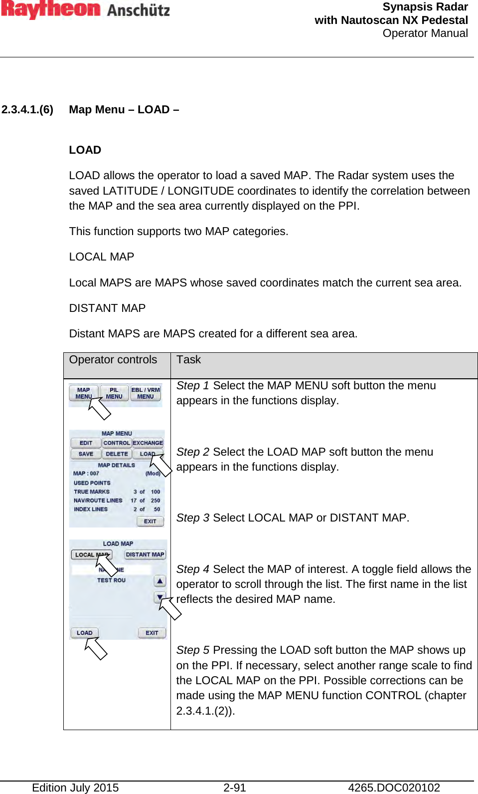  Synapsis Radar  with Nautoscan NX Pedestal Operator Manual    Edition July 2015 2-91 4265.DOC020102  2.3.4.1.(6) Map Menu – LOAD –  LOAD  LOAD allows the operator to load a saved MAP. The Radar system uses the saved LATITUDE / LONGITUDE coordinates to identify the correlation between the MAP and the sea area currently displayed on the PPI. This function supports two MAP categories. LOCAL MAP Local MAPS are MAPS whose saved coordinates match the current sea area. DISTANT MAP Distant MAPS are MAPS created for a different sea area. Operator controls Task       Step 1 Select the MAP MENU soft button the menu appears in the functions display.  Step 2 Select the LOAD MAP soft button the menu appears in the functions display.  Step 3 Select LOCAL MAP or DISTANT MAP.  Step 4 Select the MAP of interest. A toggle field allows the operator to scroll through the list. The first name in the list reflects the desired MAP name.  Step 5 Pressing the LOAD soft button the MAP shows up on the PPI. If necessary, select another range scale to find the LOCAL MAP on the PPI. Possible corrections can be made using the MAP MENU function CONTROL (chapter 2.3.4.1.(2)).  