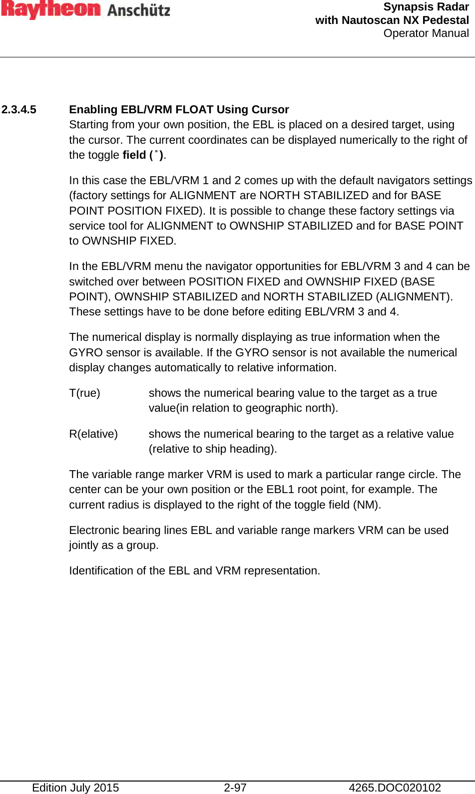  Synapsis Radar  with Nautoscan NX Pedestal Operator Manual    Edition July 2015 2-97 4265.DOC020102  2.3.4.5 Enabling EBL/VRM FLOAT Using Cursor Starting from your own position, the EBL is placed on a desired target, using the cursor. The current coordinates can be displayed numerically to the right of the toggle field ( ̊ ). In this case the EBL/VRM 1 and 2 comes up with the default navigators settings (factory settings for ALIGNMENT are NORTH STABILIZED and for BASE POINT POSITION FIXED). It is possible to change these factory settings via service tool for ALIGNMENT to OWNSHIP STABILIZED and for BASE POINT to OWNSHIP FIXED. In the EBL/VRM menu the navigator opportunities for EBL/VRM 3 and 4 can be switched over between POSITION FIXED and OWNSHIP FIXED (BASE POINT), OWNSHIP STABILIZED and NORTH STABILIZED (ALIGNMENT). These settings have to be done before editing EBL/VRM 3 and 4. The numerical display is normally displaying as true information when the GYRO sensor is available. If the GYRO sensor is not available the numerical display changes automatically to relative information. T(rue)   shows the numerical bearing value to the target as a true value(in relation to geographic north). R(elative)  shows the numerical bearing to the target as a relative value (relative to ship heading). The variable range marker VRM is used to mark a particular range circle. The center can be your own position or the EBL1 root point, for example. The current radius is displayed to the right of the toggle field (NM). Electronic bearing lines EBL and variable range markers VRM can be used jointly as a group. Identification of the EBL and VRM representation.    