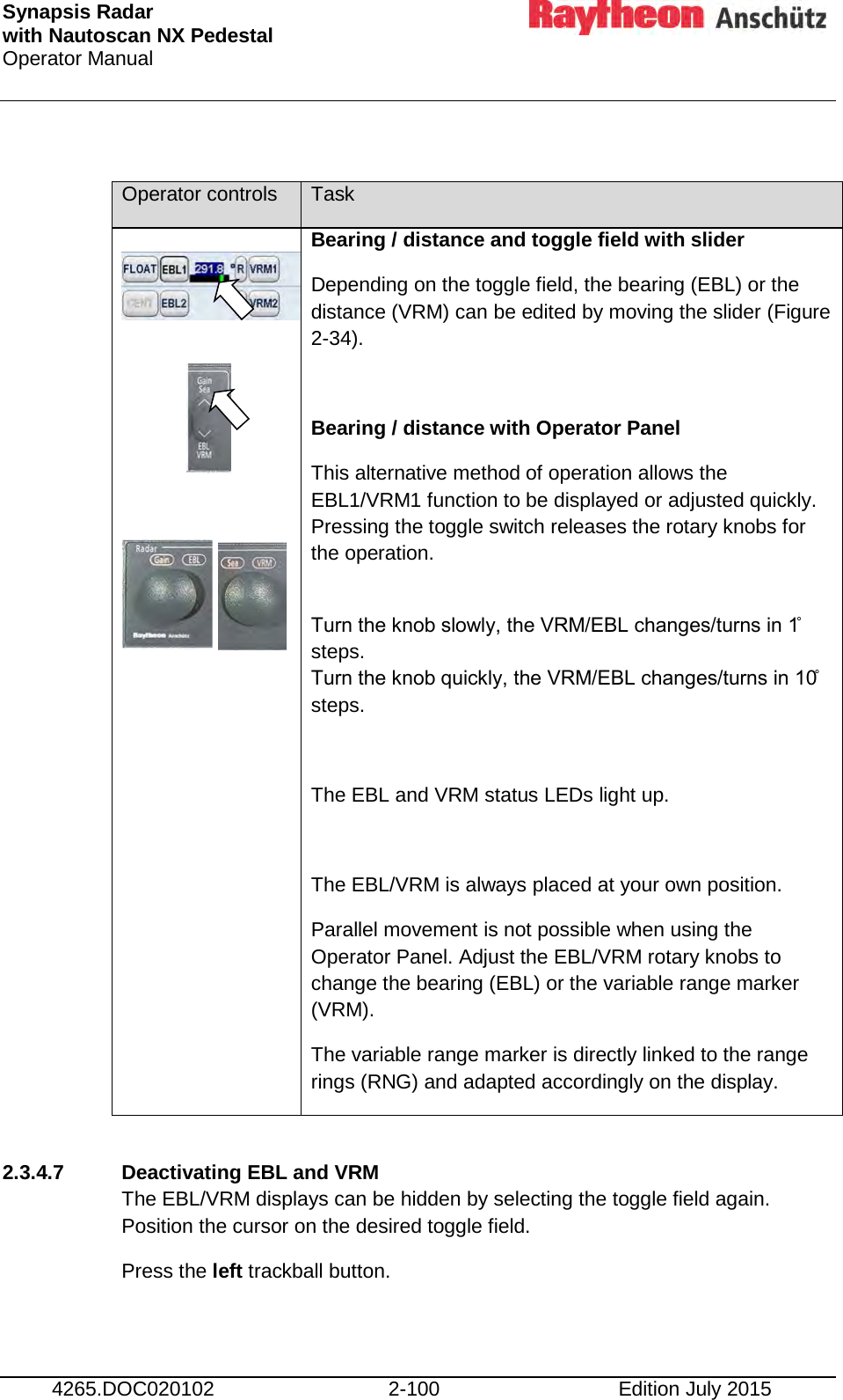 Synapsis Radar  with Nautoscan NX Pedestal Operator Manual     4265.DOC020102 2-100 Edition July 2015  Operator controls Task            Bearing / distance and toggle field with slider Depending on the toggle field, the bearing (EBL) or the distance (VRM) can be edited by moving the slider (Figure 2-34).  Bearing / distance with Operator Panel This alternative method of operation allows the EBL1/VRM1 function to be displayed or adjusted quickly. Pressing the toggle switch releases the rotary knobs for the operation.  Turn the knob slowly, the VRM/EBL changes/turns in 1̊ steps. Turn the knob quickly, the VRM/EBL changes/turns in 10̊ steps.  The EBL and VRM status LEDs light up.  The EBL/VRM is always placed at your own position. Parallel movement is not possible when using the Operator Panel. Adjust the EBL/VRM rotary knobs to change the bearing (EBL) or the variable range marker (VRM). The variable range marker is directly linked to the range rings (RNG) and adapted accordingly on the display.  2.3.4.7 Deactivating EBL and VRM The EBL/VRM displays can be hidden by selecting the toggle field again. Position the cursor on the desired toggle field. Press the left trackball button.    